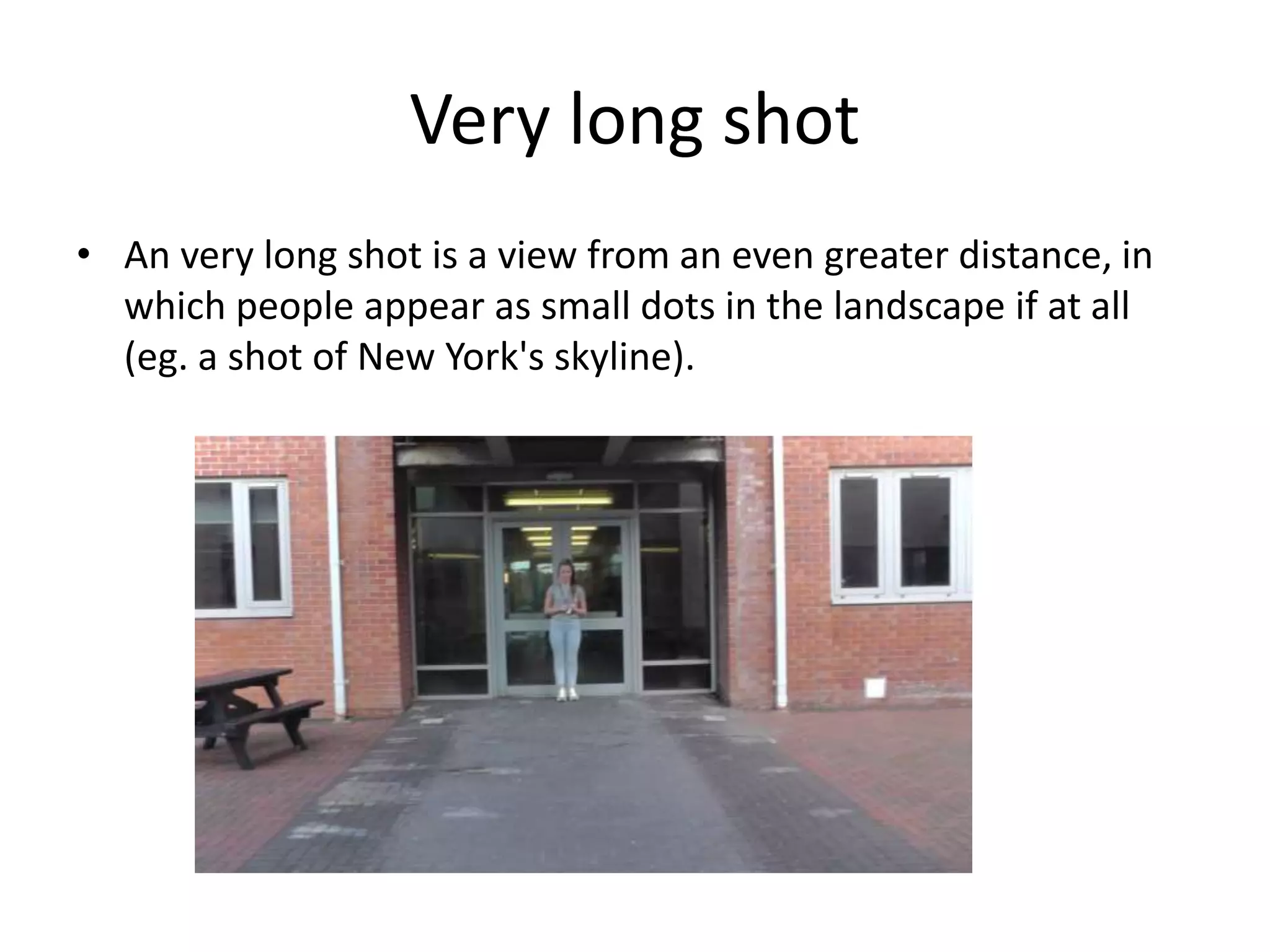 Very long shot 
• An very long shot is a view from an even greater distance, in 
which people appear as small dots in the landscape if at all 
(eg. a shot of New York's skyline). 
 