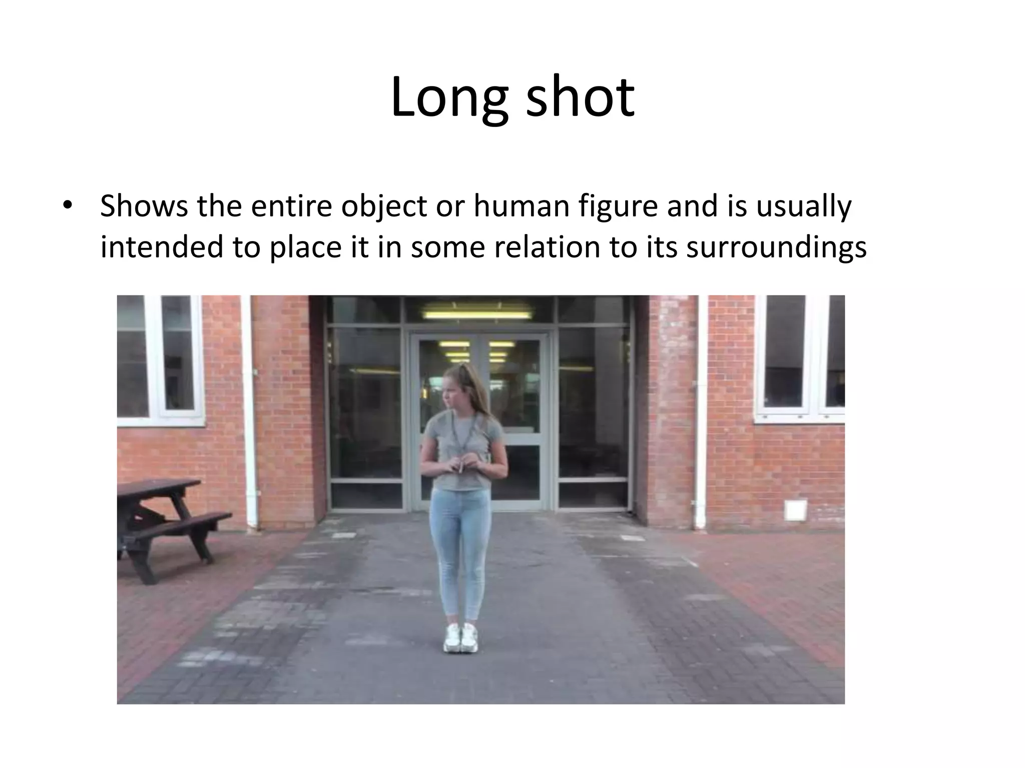 Long shot 
• Shows the entire object or human figure and is usually 
intended to place it in some relation to its surroundings 
 
