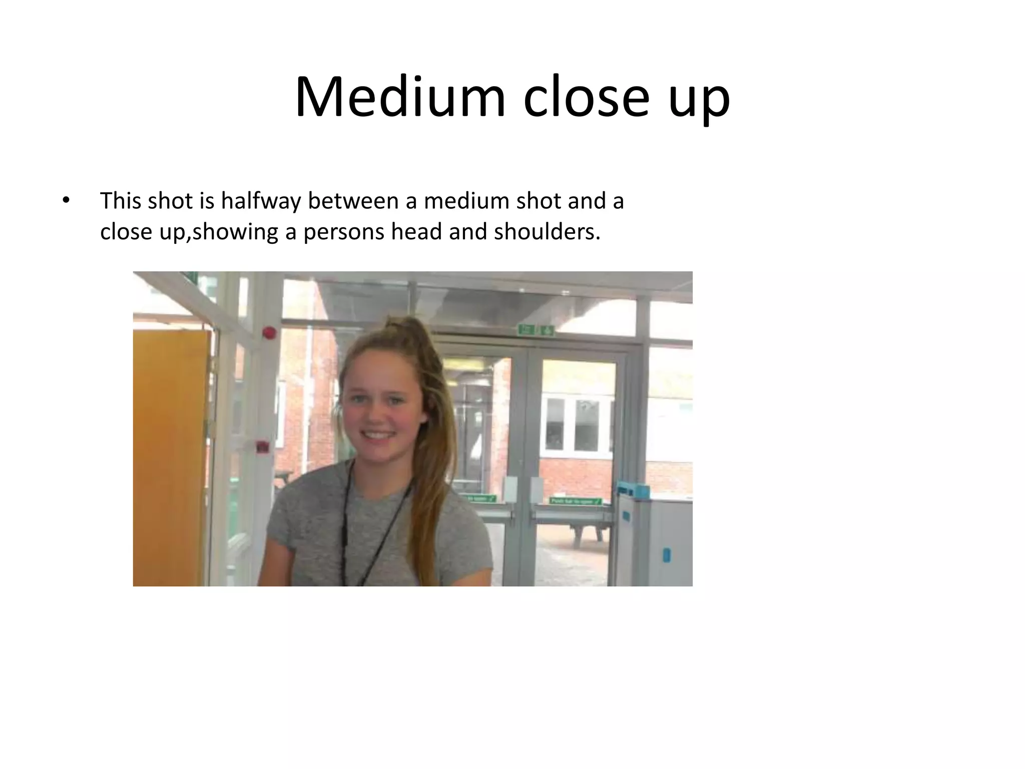 Medium close up 
• This shot is halfway between a medium shot and a 
close up,showing a persons head and shoulders. 
 