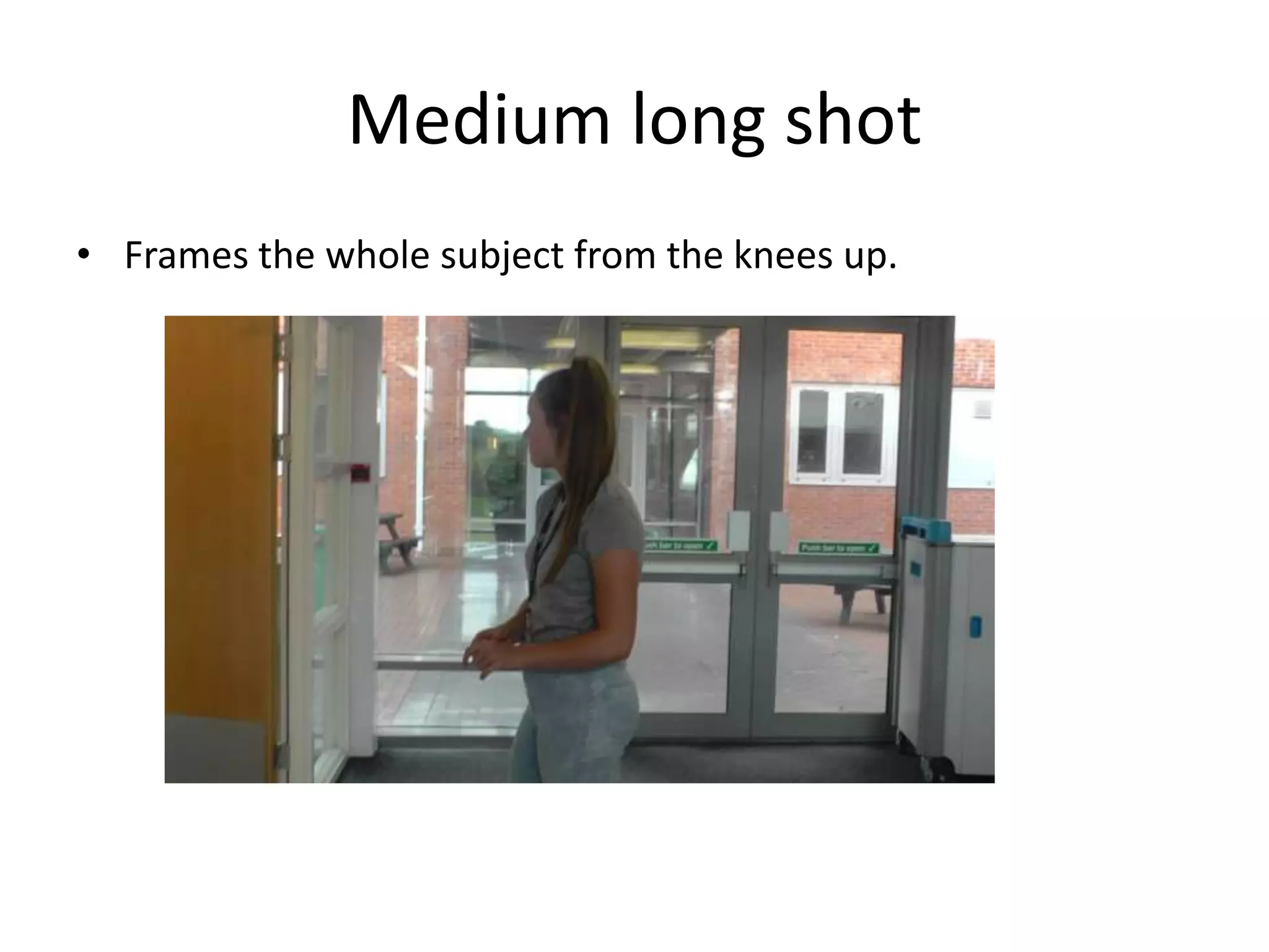 Medium long shot 
• Frames the whole subject from the knees up. 
 