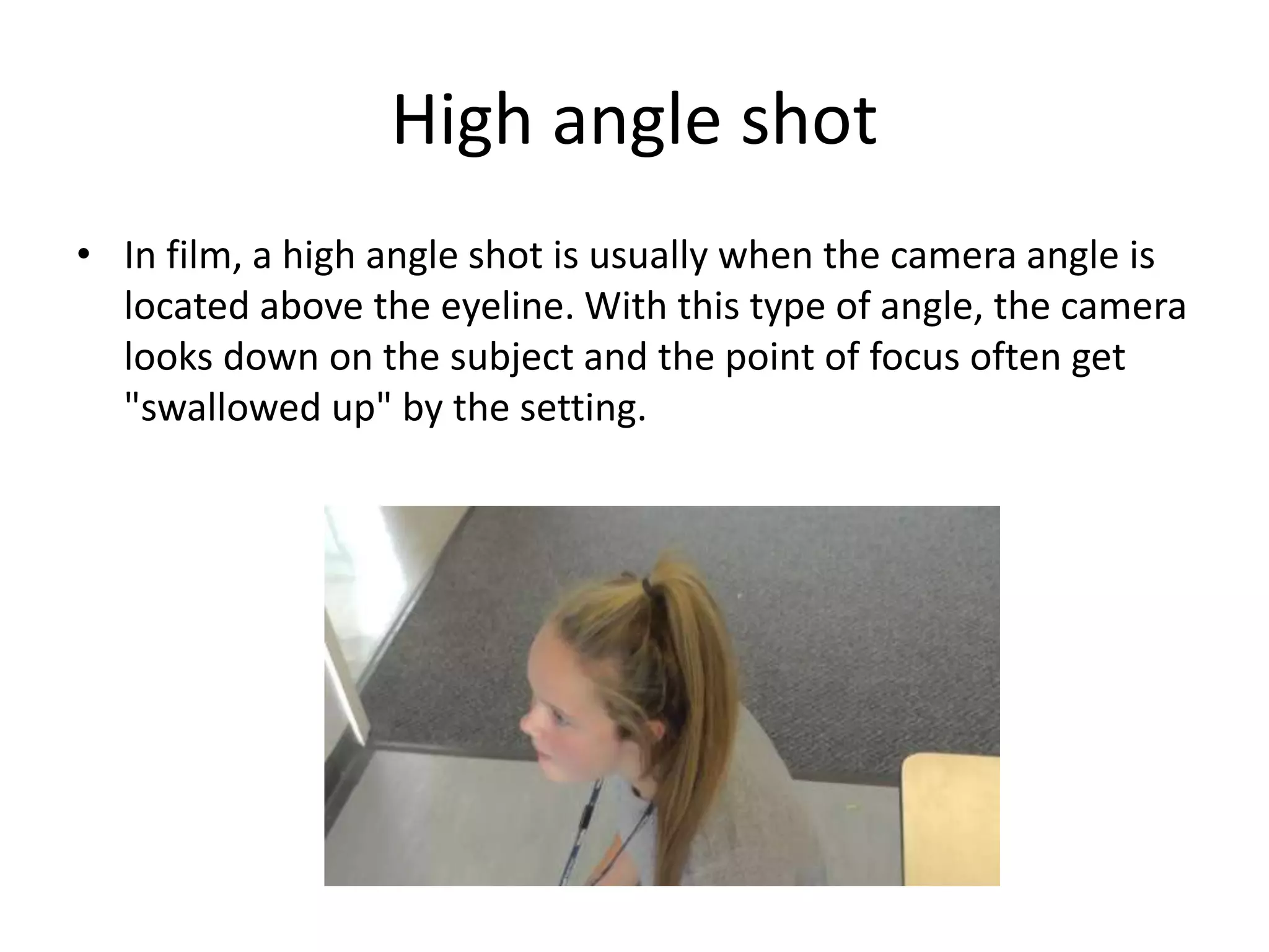 High angle shot 
• In film, a high angle shot is usually when the camera angle is 
located above the eyeline. With this type of angle, the camera 
looks down on the subject and the point of focus often get 
"swallowed up" by the setting. 
 