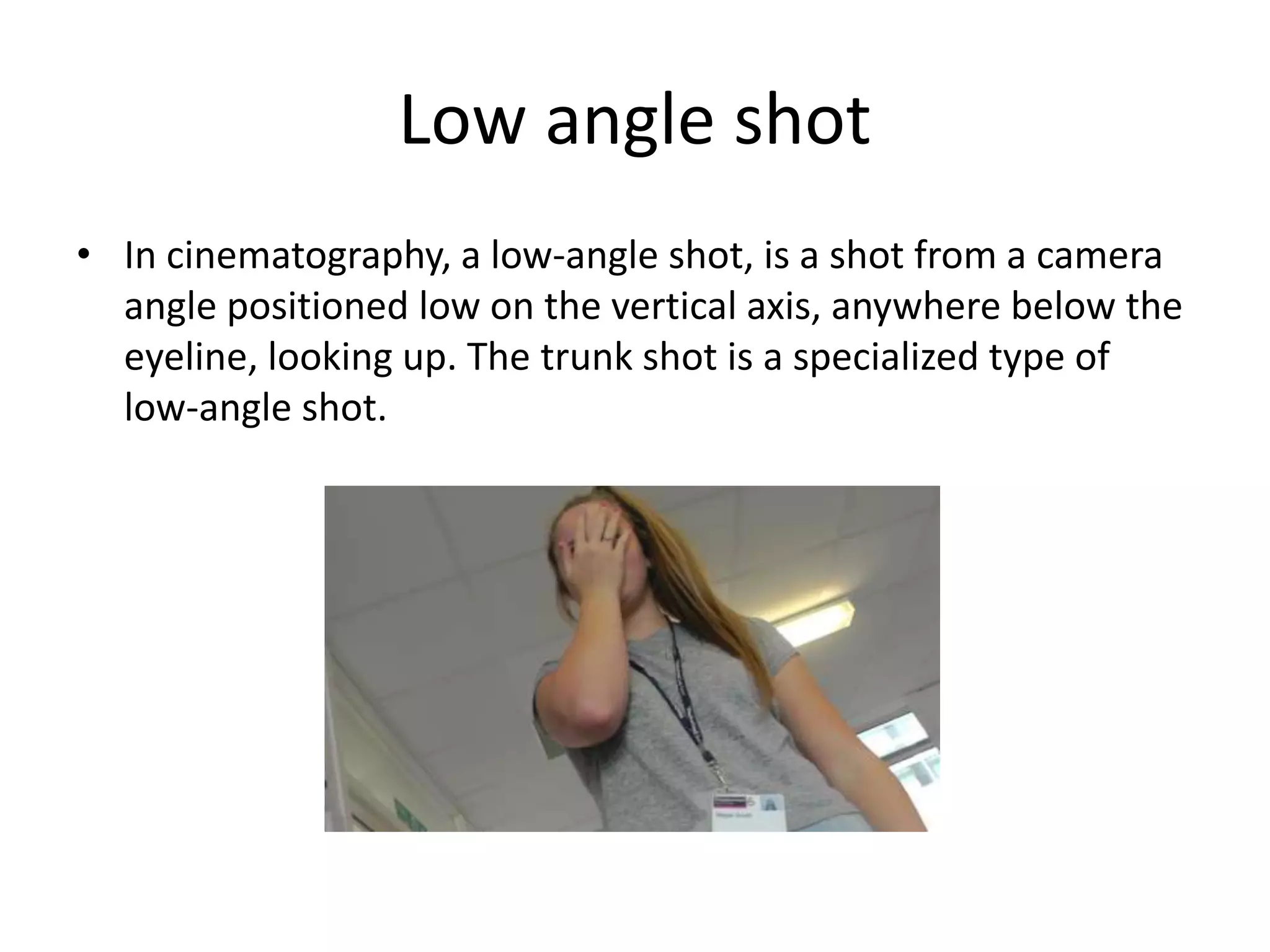 Low angle shot 
• In cinematography, a low-angle shot, is a shot from a camera 
angle positioned low on the vertical axis, anywhere below the 
eyeline, looking up. The trunk shot is a specialized type of 
low-angle shot. 
 
