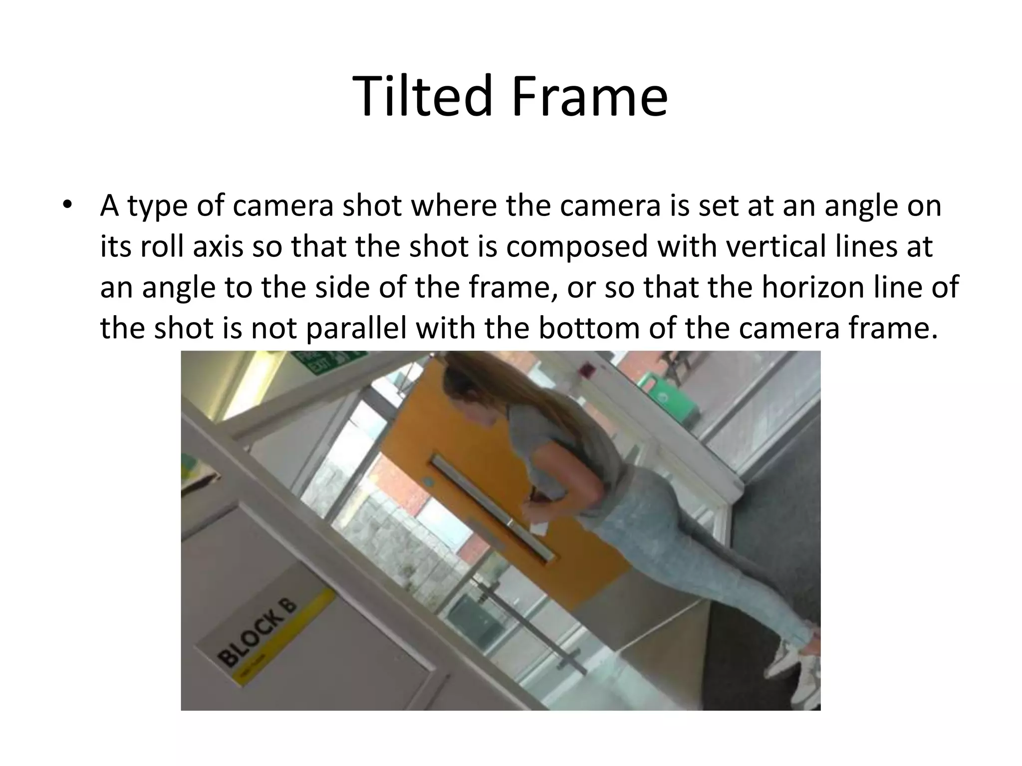 Tilted Frame 
• A type of camera shot where the camera is set at an angle on 
its roll axis so that the shot is composed with vertical lines at 
an angle to the side of the frame, or so that the horizon line of 
the shot is not parallel with the bottom of the camera frame. 
 