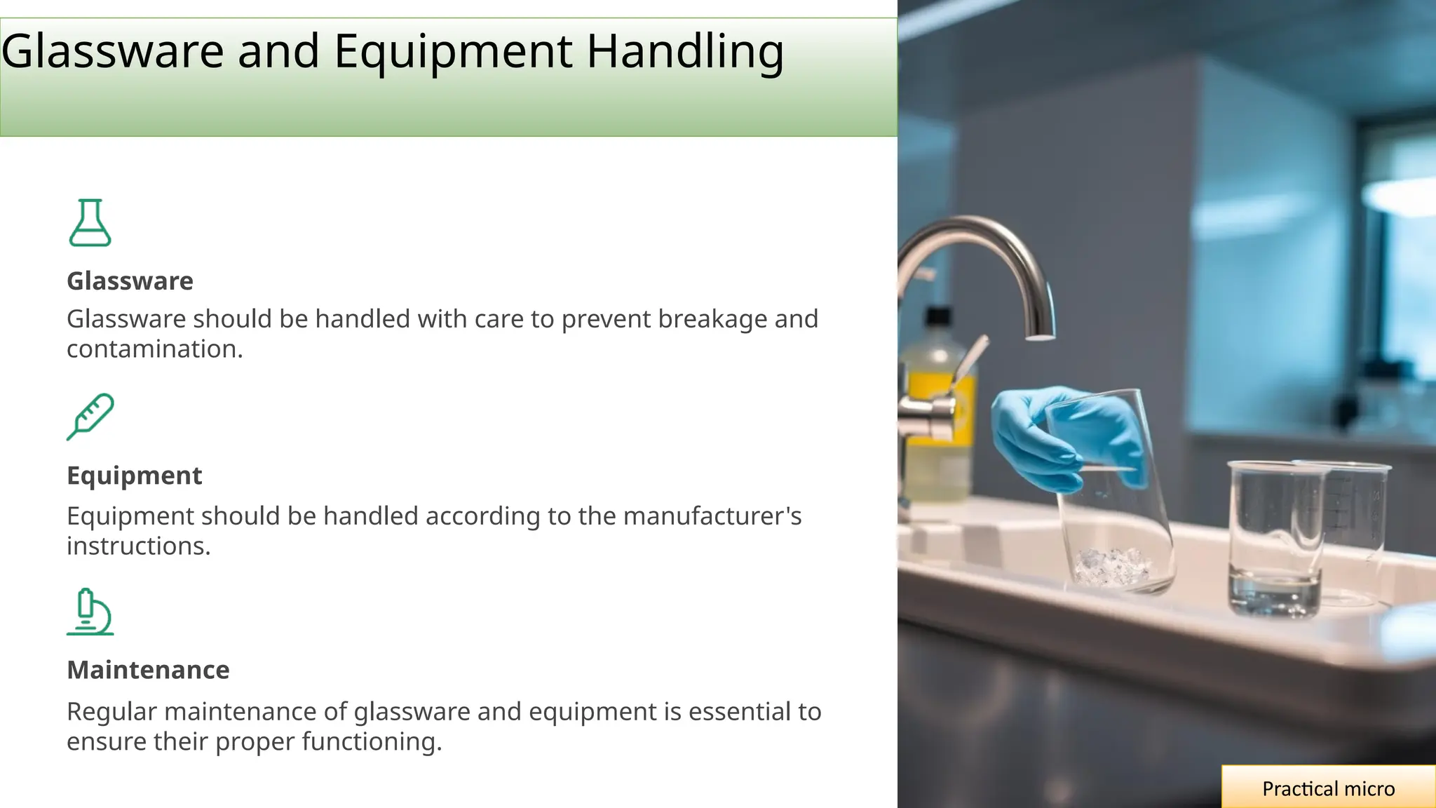 Glassware and Equipment Handling
Glassware
Glassware should be handled with care to prevent breakage and
contamination.
Equipment
Equipment should be handled according to the manufacturer's
instructions.
Maintenance
Regular maintenance of glassware and equipment is essential to
ensure their proper functioning.
Practical micro
 