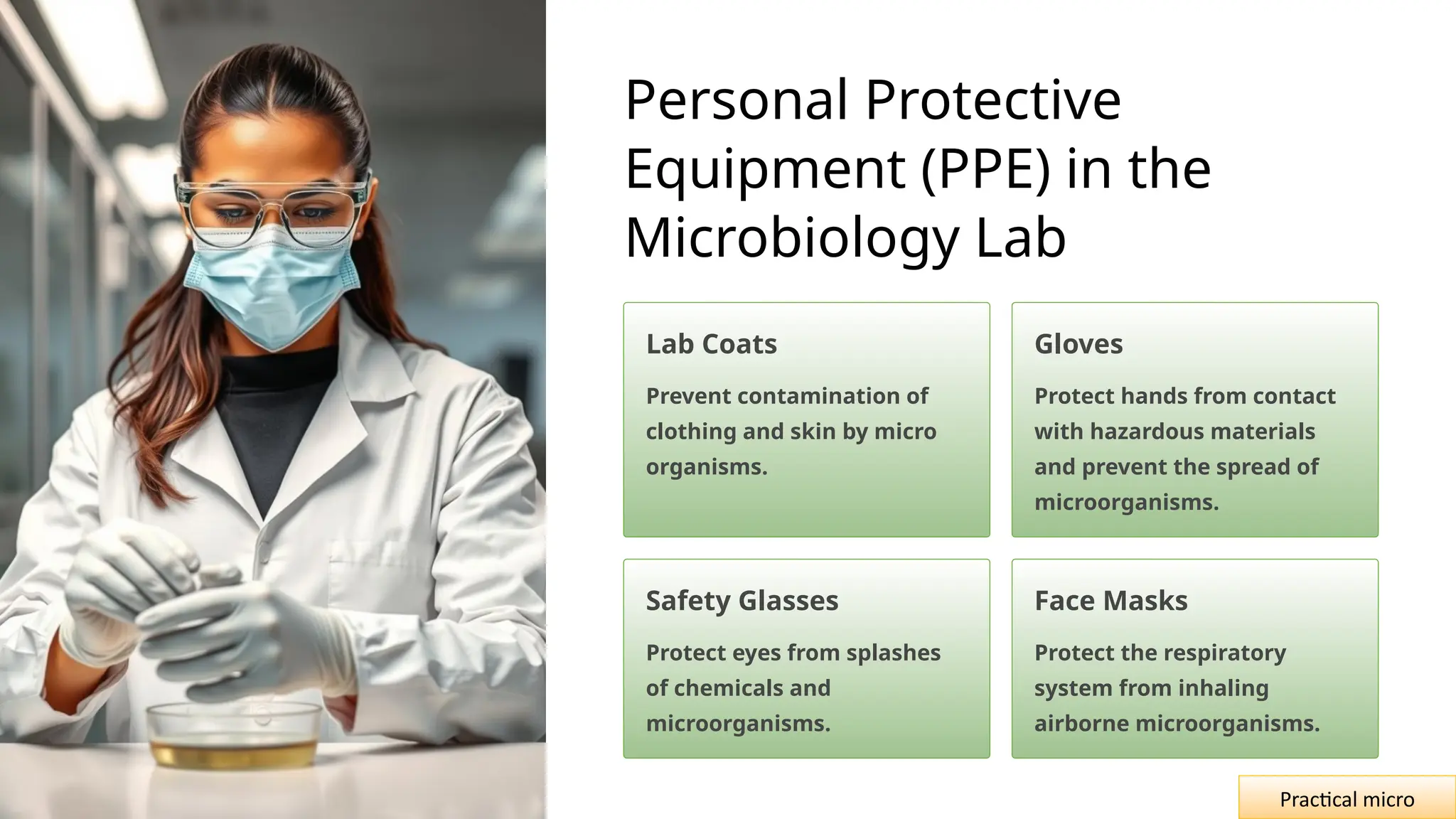 Personal Protective
Equipment (PPE) in the
Microbiology Lab
Lab Coats
Prevent contamination of
clothing and skin by micro
organisms.
Gloves
Protect hands from contact
with hazardous materials
and prevent the spread of
microorganisms.
Safety Glasses
Protect eyes from splashes
of chemicals and
microorganisms.
Face Masks
Protect the respiratory
system from inhaling
airborne microorganisms.
Practical micro
 
