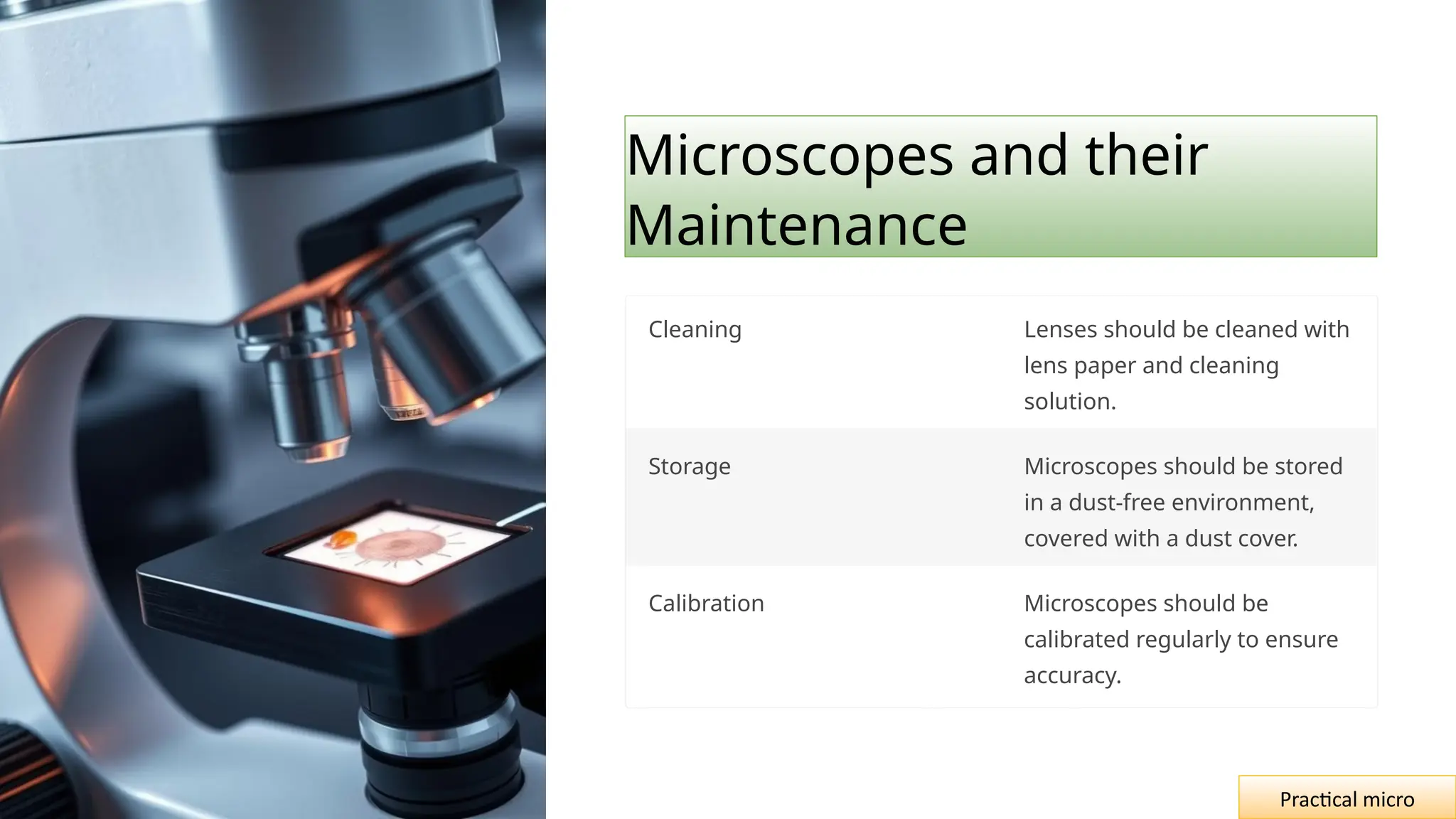 Microscopes and their
Maintenance
Cleaning Lenses should be cleaned with
lens paper and cleaning
solution.
Storage Microscopes should be stored
in a dust-free environment,
covered with a dust cover.
Calibration Microscopes should be
calibrated regularly to ensure
accuracy.
Practical micro
 