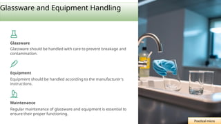 Glassware and Equipment Handling
Glassware
Glassware should be handled with care to prevent breakage and
contamination.
Equipment
Equipment should be handled according to the manufacturer's
instructions.
Maintenance
Regular maintenance of glassware and equipment is essential to
ensure their proper functioning.
Practical micro
 