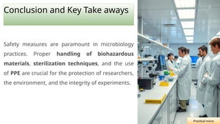 Conclusion and Key Take aways
Safety measures are paramount in microbiology
practices. Proper handling of biohazardous
materials, sterilization techniques, and the use
of PPE are crucial for the protection of researchers,
the environment, and the integrity of experiments.
Practical micro
 