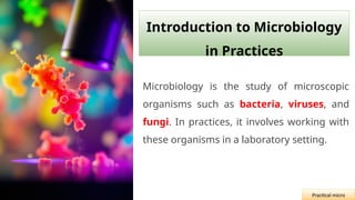 Introduction to Microbiology
in Practices
Microbiology is the study of microscopic
organisms such as bacteria, viruses, and
fungi. In practices, it involves working with
these organisms in a laboratory setting.
Practical micro
 