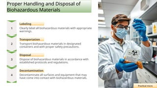 Proper Handling and Disposal of
Biohazardous Materials
Labeling
Clearly label all biohazardous materials with appropriate
warnings.
Transportation
Transport biohazardous materials in designated
containers and with proper safety precautions.
Disposal
Dispose of biohazardous materials in accordance with
established protocols and regulations.
Decontamination
Decontaminate all surfaces and equipment that may
have come into contact with biohazardous materials.
Practical micro
 