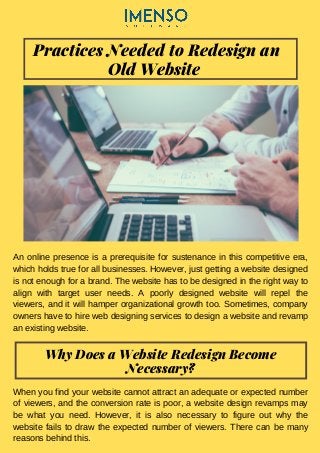 Practices Needed to Redesign an
Old Website
An online presence is a prerequisite for sustenance in this competitive era,
which holds true for all businesses. However, just getting a website designed
is not enough for a brand. The website has to be designed in the right way to
align with target user needs. A poorly designed website will repel the
viewers, and it will hamper organizational growth too. Sometimes, company
owners have to hire web designing services to design a website and revamp
an existing website.
Why Does a Website Redesign Become
Necessary?
When you find your website cannot attract an adequate or expected number
of viewers, and the conversion rate is poor, a website design revamps may
be what you need. However, it is also necessary to figure out why the
website fails to draw the expected number of viewers. There can be many
reasons behind this.
 