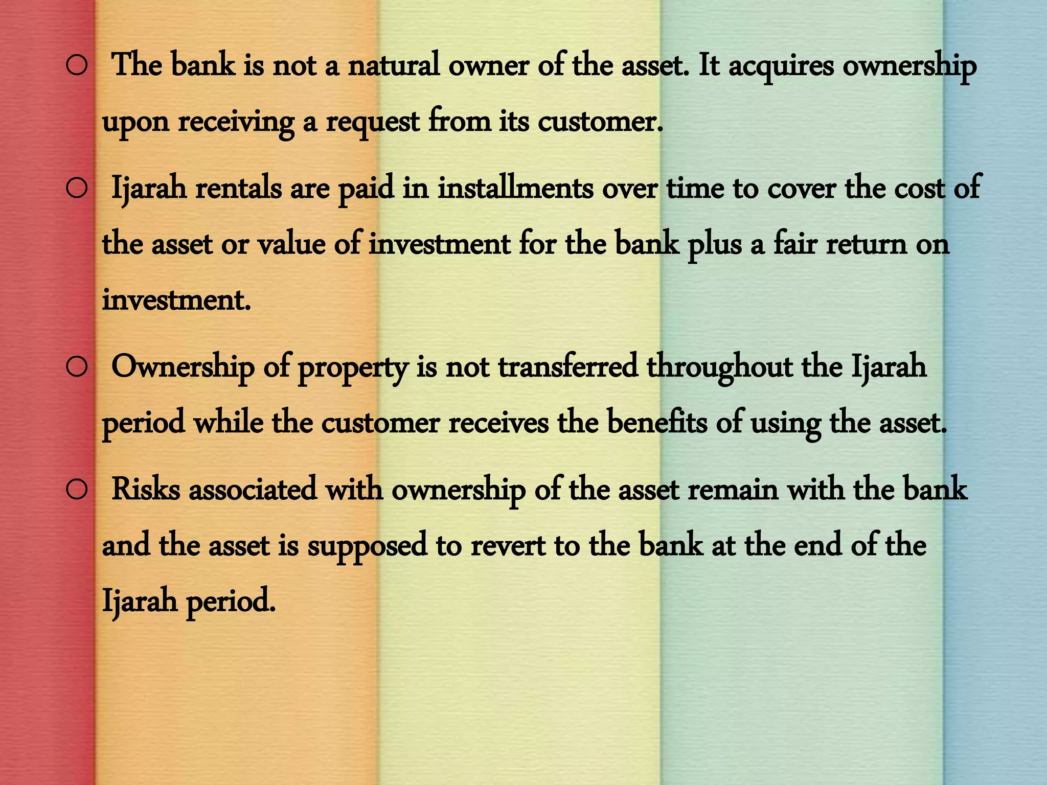 o The bank is not a natural owner of the asset. It acquires ownership
upon receiving a request from its customer.
o Ijarah rentals are paid in installments over time to cover the cost of
the asset or value of investment for the bank plus a fair return on
investment.
o Ownership of property is not transferred throughout the Ijarah
period while the customer receives the benefits of using the asset.
o Risks associated with ownership of the asset remain with the bank
and the asset is supposed to revert to the bank at the end of the
Ijarah period.
 