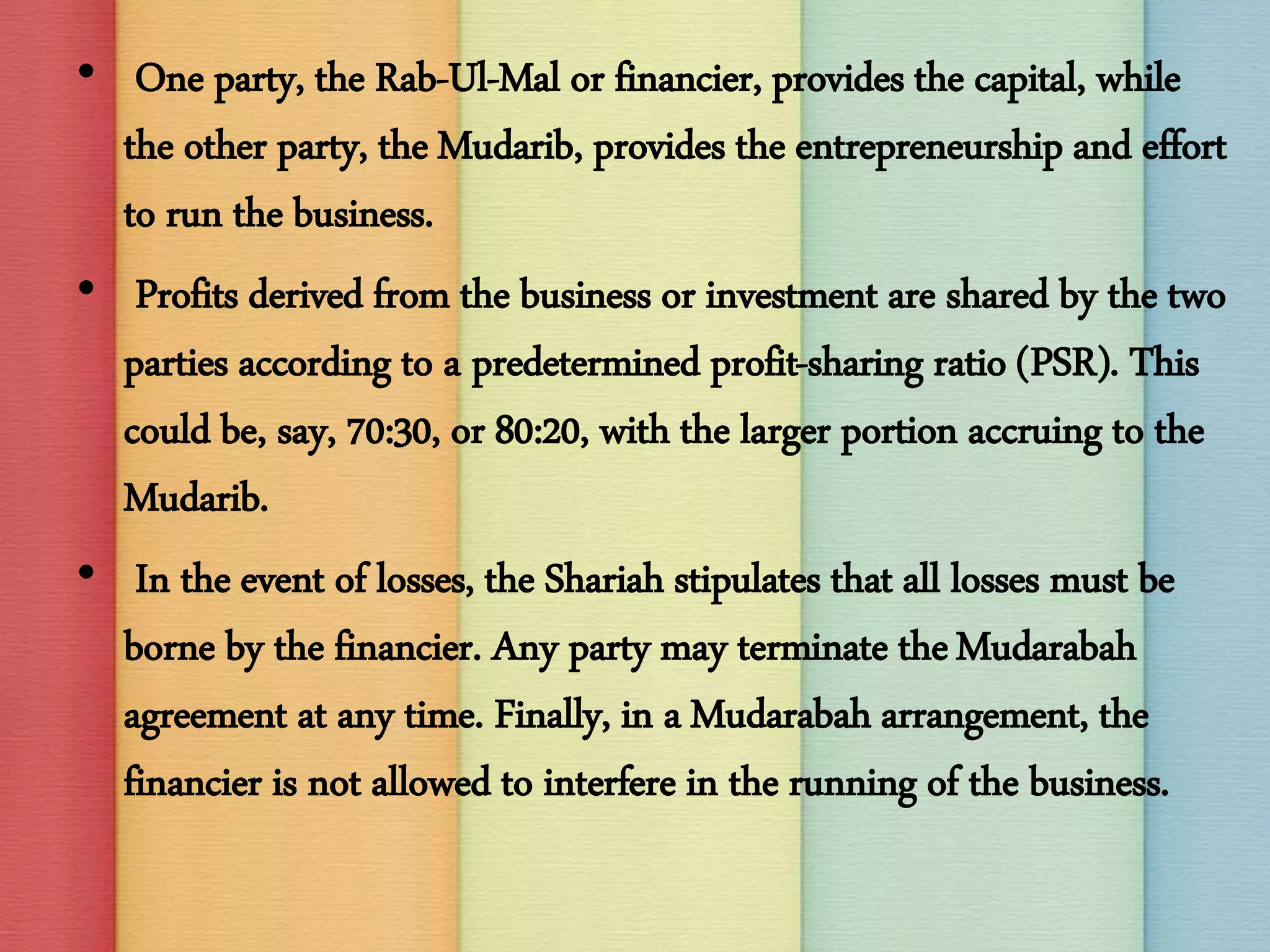 • One party, the Rab-Ul-Mal or financier, provides the capital, while
the other party, the Mudarib, provides the entrepreneurship and effort
to run the business.
• Profits derived from the business or investment are shared by the two
parties according to a predetermined profit-sharing ratio (PSR). This
could be, say, 70:30, or 80:20, with the larger portion accruing to the
Mudarib.
• In the event of losses, the Shariah stipulates that all losses must be
borne by the financier. Any party may terminate theMudarabah
agreement at any time. Finally, in a Mudarabah arrangement, the
financier is not allowed to interfere in the running of the business.
 