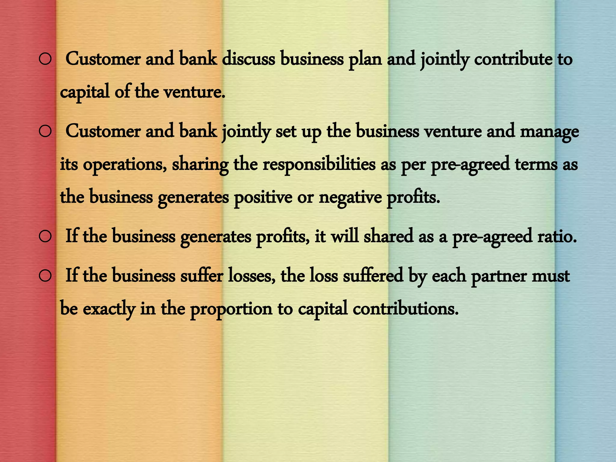 o Customer and bank discuss business plan and jointly contribute to
capital of the venture.
o Customer and bank jointly set up the business venture and manage
its operations, sharing the responsibilities as per pre-agreed terms as
the business generates positive or negative profits.
o If the business generates profits, it will shared as a pre-agreed ratio.
o If the business suffer losses, the loss suffered by each partner must
be exactly in the proportion to capital contributions.
 