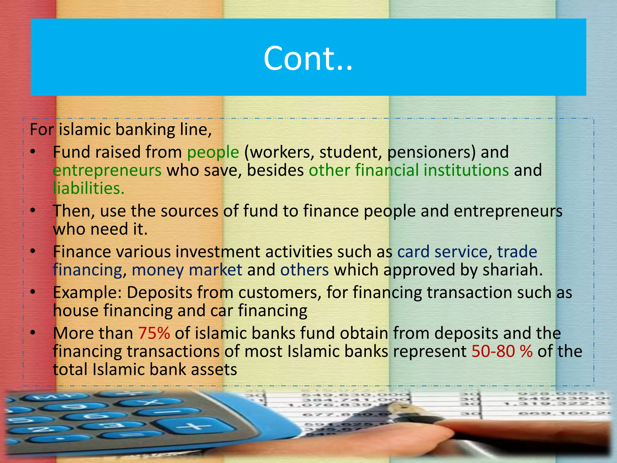 Cont..
For islamic banking line,
• Fund raised from people (workers, student, pensioners) and
entrepreneurs who save, besides other financial institutions and
liabilities.
• Then, use the sources of fund to finance people and entrepreneurs
who need it.
• Finance various investment activities such as card service, trade
financing, money market and others which approved by shariah.
• Example: Deposits from customers, for financing transaction such as
house financing and car financing
• More than 75% of islamic banks fund obtain from deposits and the
financing transactions of most Islamic banks represent 50-80 % of the
total Islamic bank assets
 