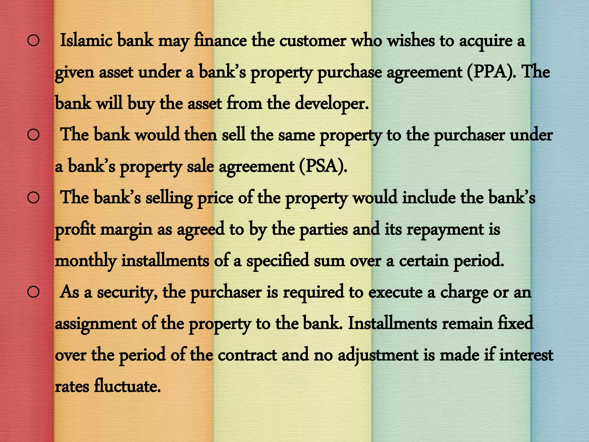 o Islamic bank may finance the customer who wishes to acquire a
given asset under a bank’s property purchase agreement (PPA). The
bank will buy the asset from the developer.
o The bank would then sell the same property to the purchaser under
a bank’s property sale agreement (PSA).
o The bank’s selling price of the property would include the bank’s
profit margin as agreed to by the parties and its repayment is
monthly installments of a specified sum over a certain period.
o As a security, the purchaser is required to execute a charge or an
assignment of the property to the bank. Installments remain fixed
over the period of the contract and no adjustment is made if interest
rates fluctuate.
 