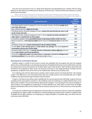 12
From the source document in the U.S. Signal Corps Agreement and Specifications for a Heavier-Than-Air Flying
Machine we have Measures of Effectiveness, Measures of Performance, Technical Performance Measures, and Key
Performance Parameters.
Table 4 ‒ from the historical documents at the Smithsonian aviation archives, the Wright brothers needed to address the following
Measures of Effectiveness, Measures of Performance, Technical Performance Measures, and Key Performance Parameters in their program to
increase the probability of success they would meet the requirements for the US Army contract.
Historical Document
Program
Performance
Measure
The flying machine must be designed to carry two people having a combined weight of no
more than 350 pounds,
MoP
Also, sufficient fuel for a flight of 125 miles MoP
The flying machine should be designed to have a speed of at least 40 miles per hour in still
air for at least 125 miles
MoP
The flying machine should be designed so that it may be quickly and easily assembled and
taken apart and packed into an Army wagon.
KPP
It should be capable of being assembled and put in operating condition within one hour KPP
Before acceptance, a trial endurance flight will be required of at least one hour during which
time,
MoP
The flying machine must remain continuously in the air without landing. MoE
It shall return to the starting point and land without any damage that would prevent it
immediately starting upon another flight.
MoE
During this flight of one hour, it must be steered in all directions without difficulty and at all
times under perfect control and equilibrium.
MoE
It should be sufficiently simple in its construction and operation to permit an intelligent man
to become proficient in its use within a reasonable length of time.
KPP
Development of Schedule Margin
Schedule margin is a buffer of time used to increase the probability that the program will meet the targeted
delivery date. Schedule Margin is calculated by starting with a Probability Distribution Function (PDF) of the naturally
occurring variance of the work duration of the Most Likely value of that duration. With the Most Likely Value and
the PDF for the probability of other values, the durations of all work in the Integrated Master Schedule and the
probabilistic completion times of this work can be modeled with a Monte Carlo Simulation tool.
This modeling starts with the deterministic schedule, which includes work for the Reducible Risks. The schedule
margin is the difference in the initial deterministic date and a longer duration and associated date with a higher
confidence level generated through the Monte Carlo Simulation.
In Figure 7, the deterministic delivery date is 8/4/08 with the contract delivery date of 8/31/08. Using the historical
variability of the task durations resulted in a 5% confidence level of completing on or before 8/4/14 shown in the
deterministic schedule. This says that with the deterministic schedule – no accounting for the natural variability in
work durations, the probability of completing on or before 8/4/08 is 5%. These dates are taken from the Wright
Brothers development efforts of the Heavier-Than-Air contract issued by the U.S. Army at the turn of the twentieth
century.
To increase the confidence level of meeting the contractual date, the contractor needs to increase the probability
of completing on or before to 80%. The difference in duration between the deterministic schedule’s completion date
of 8/4/08 and the 80% confidence of completing on or before 8/14/08 is 10 calendar days, still earlier than the
contractual; date of 8/31/08.
 