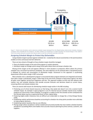 13
Figure 7 – Monte Carlo Simulation used to determine schedule margin developed from the Wright Brothers deterministic Schedule, showing a
completion date of 8/4/08 with 5% confidence. The 80% confidence of completing on or before 8/14/08. The Schedule Margin is then added in
front of key system elements to protect their delivery dates to meet the contractual need date of 8/31/08.
Assigning Schedule Margin to Protect Key Deliverables
Using schedule margin to protect against schedule risk – created by the natural uncertainties in the work durations
enables on-time contractual end item deliveries.
There are two schools of thought on how schedule margin should be managed.
§ Place all schedule margin at the end of the program or system elements.
§ Distribute margin at strategic points along critical paths where there are known schedule risks.
Placing all the margin at the end appears effective in short duration or production efforts where the primary
schedule risk is not driven by technical complexity. The same objective can be achieved when a disciplined process
is followed for control and consumption of distributed margin. Paramount to this approach is accelerating
downstream efforts when margin is NOT consumed.
Most schedule risk in a development program is encountered when program elements are integrated and tested.
Even when margin is distributed, margin is often kept at the end of the schedule to help protect against risk when
all paths come together during final integration and test. This approach enables on-time end item delivery with
realistic cost and schedule baselines that provide accurate forecasts and decisions based on current status,
remaining efforts and related schedule risks.
There are several valid reasons for distributing schedule margin earlier in the IMS including:
§ Protecting use of critical shared resources so that being a few weeks late doesn’t turn into a several month
schedule impact. An example in space programs is use of a thermal vacuum chamber shared across multiple
programs at critical times in their schedules. If a program is unable to enter the chamber at their scheduled time
the ultimate delay may be an exponential factor of their original delay.
§ Protecting highly visible milestones that are difficult and undesirable to change like a Critical Design Review
(CDR).
§ Establishing realistic performance baselines accounting for schedule risk at key points provides more valid data
to make program decisions.
§ Establishing realistic baselines that are cost effective.
§ Placing margin where we believe it will be needed and consumed provides the most realistic schedule baseline
possible for succeeding efforts and enables more accurate resource planning for prime contract, customer, and
suppliers.
 