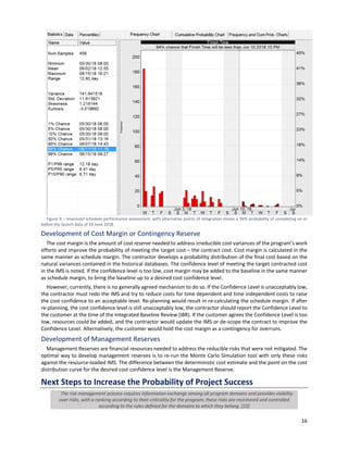 16
Figure 9 ‒ Improved schedule performance assessment, with alternative points of integration shows a 94% probability of completing on or
before the launch data of 10 June 2018.
Development of Cost Margin or Contingency Reserve
The cost margin is the amount of cost reserve needed to address irreducible cost variances of the program’s work
efforts and improve the probability of meeting the target cost – the contract cost. Cost margin is calculated in the
same manner as schedule margin. The contractor develops a probability distribution of the final cost based on the
natural variances contained in the historical databases. The confidence level of meeting the target contracted cost
in the IMS is noted. If the confidence level is too low, cost margin may be added to the baseline in the same manner
as schedule margin, to bring the baseline up to a desired cost confidence level.
However, currently, there is no generally agreed mechanism to do so. If the Confidence Level is unacceptably low,
the contractor must redo the IMS and try to reduce costs for time dependent and time independent costs to raise
the cost confidence to an acceptable level. Re-planning would result in re-calculating the schedule margin. If after
re-planning, the cost confidence level is still unacceptably low, the contractor should report the Confidence Level to
the customer at the time of the Integrated Baseline Review (IBR). If the customer agrees the Confidence Level is too
low, resources could be added, and the contractor would update the IMS or de-scope the contract to improve the
Confidence Level. Alternatively, the customer would hold the cost margin as a contingency for overruns.
Development of Management Reserves
Management Reserves are financial resources needed to address the reducible risks that were not mitigated. The
optimal way to develop management reserves is to re-run the Monte Carlo Simulation tool with only these risks
against the resource-loaded IMS. The difference between the deterministic cost estimate and the point on the cost
distribution curve for the desired cost confidence level is the Management Reserve.
Next Steps to Increase the Probability of Project Success
The risk management process requires information exchange among all program domains and provides visibility
over risks, with a ranking according to their criticality for the program; these risks are monitored and controlled
according to the rules defined for the domains to which they belong. [23]
 