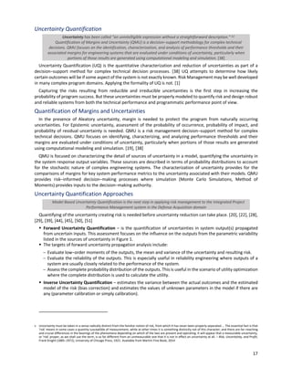 17
Uncertainty Quantification
Uncertainty has been called "an unintelligible expression without a straightforward description.” [v]
Quantification of Margins and Uncertainty (QMU) is a decision‒support methodology for complex technical
decisions. QMU focuses on the identification, characterization, and analysis of performance thresholds and their
associated margins for engineering systems that are evaluated under conditions of uncertainty, particularly when
portions of those results are generated using computational modeling and simulation. [38]
Uncertainty Quantification (UQ) is the quantitative characterization and reduction of uncertainties as part of a
decision‒support method for complex technical decision processes. [38] UQ attempts to determine how likely
certain outcomes will be if some aspect of the system is not exactly known. Risk Management may be well developed
in many complex program domains. Applying the formality of UQ is not. [1]
Capturing the risks resulting from reducible and irreducible uncertainties is the first step in increasing the
probability of program success. But these uncertainties must be properly modeled to quantify risk and design robust
and reliable systems from both the technical performance and programmatic performance point of view.
Quantification of Margins and Uncertainties
In the presence of Aleatory uncertainty, margin is needed to protect the program from naturally occurring
uncertainties. For Epistemic uncertainty, assessment of the probability of occurrence, probability of impact, and
probability of residual uncertainty is needed. QMU is a risk management decision‒support method for complex
technical decisions. QMU focuses on identifying, characterizing, and analyzing performance thresholds and their
margins are evaluated under conditions of uncertainty, particularly when portions of those results are generated
using computational modeling and simulation. [19], [38]
QMU is focused on characterizing the detail of sources of uncertainty in a model, quantifying the uncertainty in
the system response output variables. These sources are described in terms of probability distributions to account
for the stochastic nature of complex engineering systems. The characterization of uncertainty provides for the
comparisons of margins for key system performance metrics to the uncertainty associated with their models. QMU
provides risk‒informed decision‒making processes where simulation (Monte Carlo Simulations, Method of
Moments) provides inputs to the decision‒making authority.
Uncertainty Quantification Approaches
Model Based Uncertainty Quantification is the next step in applying risk management to the Integrated Project
Performance Management system in the Defense Acquisition domain
Quantifying of the uncertainty creating risk is needed before uncertainty reduction can take place. [20], [22], [28],
[29], [39], [44], [45], [50], [51]
§ Forward Uncertainty Quantification ‒ is the quantification of uncertainties in system output(s) propagated
from uncertain inputs. This assessment focuses on the influence on the outputs from the parametric variability
listed in the sources of uncertainty in Figure 1.
§ The targets of forward uncertainty propagation analysis include:
- Evaluate low‒order moments of the outputs, the mean and variance of the uncertainty and resulting risk.
- Evaluate the reliability of the outputs. This is especially useful in reliability engineering where outputs of a
system are usually closely related to the performance of the system.
- Assess the complete probability distribution of the outputs. This is useful in the scenario of utility optimization
where the complete distribution is used to calculate the utility.
§ Inverse Uncertainty Quantification ‒ estimates the variance between the actual outcomes and the estimated
model of the risk (bias correction) and estimates the values of unknown parameters in the model if there are
any (parameter calibration or simply calibration).
v Uncertainty must be taken in a sense radically distinct from the familiar notion of risk, from which it has never been properly separated.... The essential fact is that
'risk' means in some cases a quantity susceptible of measurement, while at other times it is something distinctly not of this character; and there are far‒reaching
and crucial differences in the bearings of the phenomena depending on which of the two are present and operating. It will appear that a measurable uncertainty,
or 'risk' proper, as we shall use the term, is so far different from an unmeasurable one that it is not in effect an uncertainty at all. ‒ Risk, Uncertainty, and Profit,
Frank Knight (1885‒1972), University of Chicago Press, 1921. Available from Martini Fine Book, 2014
 
