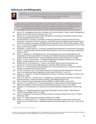 21
References and Bibliography
Knowledge is of two kinds. We know a subject ourselves, or we know where we can find information upon it.
When we enquire into any subject, the first thing we must do is to know what books have treated of it. This
leads us to look at catalogues, and at the backs of books in libraries.
‒ Samuel Johnson, 1709 ‒ 1784
These sources were referenced and consulted while writing this chapter. This list is a sample of the approaches to
technical and programmatic risk management and is meant to motivate more research and collection of resources to
improve the understand of the complexity of risk and its management and impact on the probability of program
success. These are separate from the References used to directly support contents of the. [vi]
We apologize in advance for any missed any s or books. When these are found, please send them for inclusion.
[1] Acker, D. D., “Management Disciplines: Harbingers of Successful Projects,” Defense Systems Management
Review, Summer 1979, Volume 2, Number 3, pp. 7‒20.
[2] Alleman, G. B., Performance‒Based Project Management: Increasing the Probability of Project Success,
American Management Association, 2014.
[3] Aroonvatanaporn, P, Sinthop, C. and Boehm, B “Reducing Estimation Uncertainty with Continuous
Assessment: Tracking the 'Cone of Uncertainty’”, Center for Systems and Software Engineering University
of Southern California, Los Angeles, CA 90089, ASE’10, September 20–24, 2010, Antwerp, Belgium, 2010.
[4] Atin, A., “Project Risk Propagation Modeling of Engineering, Procurement and Construction,” Ph. D. Thesis
Wayne State University, 2016.
[5] Banazadeh, A. and Haji Jafari, M., “A heuristic complexity-based method for cost estimation of aerospace
systems,” Proceedings of the Institute of Mechanical Engineers, Part G: Journal of Aerospace Engineering,
October 3, 2012.
[6] Bellos, V., Leopoulos, V., Sfantsikopoulos, M., “Cost Uncertainty Assessment and Management: The
Integrated Cost‒Risk Analysis Model,” Proceedings of the WSEAS International Conference, Information
Systems, Decision Support Systems, Internet Computing, Salzburg, Austria February 13‒15, 2004.
[7] Bickel, P. J., Chen, A., and Levina, E., “The Method of Moments and Degree Distributions for Network
Models,” Annals of Statistics, 2011, Vol. 39, No. 5, 2280–2301.
[8] Biedermann, W., and Lindemann, U., “Cycles in the multiple‒domain matrix‒Interpretation and
applications,” 10th
International DSM Conference, November 2008, Stockholm, Sweden.
[9] Bronson, P., “Correlating Earned Value Management to Technical Performance,” Institute for Defense
Analyses, Cost Analysis and Research Division.
[10] Carroll, T. N., Burton, R. M., “A Contingency Approach to Designing Project Organizations: Theory and
Tools,” The Engineering Project Organization Journal, March-June 2012, 2, pp. 5‒14.
[11] Chapman, C. and Ward, S., Project Risk Management: Process, Techniques, and Insights, 2nd
Edition, John
Wiley & Sons, 2003.
[12] Davis, G. A., Giles, M. L., and Tate, D. M., “Complexity in an Unexpected Place: Quantities in Selected
Acquisition Reports,” Institute for Defense Analyses, IDA P-8490, December 2017.
[13] DOD, “Integrated Program Management Report (IPMR), DI‒MGMT‒81861, June 20, 2012.
[14] van Dorp, J. R., and Duffey, M. R., “Statistical Dependence in Risk Analysis for Project Networks using
Monte Carlo Methods,” International Journal of Production Economics, 58, pp. 17‒29, 1999.
[15] Eppinger, S. D. and Browning, T. R., Design Structure Matrix Methods and Applications, The MIT Press,
2012.
[16] Filippazzo, G., “Complexity based cost estimating relationships for space systems,” IEEE Aerospace
Conference Proceedings, March 6‒13, 2004.
[17] Gano, D., Apollo Root Cause Analysis: Effective Solutions to Everyday Problems Every Time, 3rd
Edition,
Atlas Books, 2008.
[18] Grady, J. O., Systems Requirements Analysis, Academic Press, 2006.
[19] Helton, J. C. and Burmaster, D. E., “Treatment of aleatory and epistemic uncertainty in performance
assessments for complex systems,” Reliability Engineering and System Safety, vol. 54, no. 2‒3, pp. 91–94,
1996.
vi Advice for introducing and constructing a bibliography from, The Chicago Manual of Style: The Essential Guide for Writers, Editors, and Publishers, 14th Edition,
The University of Chicago Press, 1993. The Mendley plug‒in from Elsevier is used for managing the citations in this.
 