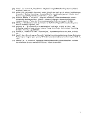 23
[48] Virine, L. and Trumper, M., “Project Think ‒ Why Good Managers Make Poor Project Choices,” Gower
Publishing Limited, 2013.
[49] Walker, W.E., Harremoës, P., Rotmans, J. van der Sluijs, J.P., van Asselt, M.B.A., Janssen P. and Krayer von
Krauss, M.P., “Defining Uncertainty: A Conceptual Basis for Uncertainty Management in Model‒Based
Decision Support,” Integrated Assessment, Volume 4, Issue 1, 2003.
[50] Walker, E., Hemsch, M. and West, T., “Integrated Uncertainty Quantification for Risk and Resource
Management: Building Confidence in Design,” Frontiers of Uncertainty Management for Complex
Aerospace Systems, 17th
AIAA Non‒Deterministic Approaches Conference, January 5‒9, 2015.
[51] Whitley, S., “Schedule Uncertainty Quantification for JCL Analysis,” Applied Physics Laboratory, Johns
Hopkins University, August 13th
, 2014.
[52] Wierman, M. J., "An Introduction to the Mathematics of Uncertainty: including Set Theory, Logic,
Probability, Fuzzy Sets, Rough Sets, and Evidence Theory" Center for the Mathematics of Uncertainty,
Creighton University, August 20, 2010.
[53] Williams, T., “The Nature of Risk in Complex Projects,” Project Management Journal, 48(4), pp. 55-66,
2017.
[54] Yao, W., Guo, J. Chen, X., and van Tooren, M., “Utilizing Uncertainty Multidisciplinary Design Optimization
for Conceptual Design of Space Systems,” 8th
Conference on Systems Engineering Research, March 17‒19,
2010.
[55] Yassine, A. A., “An Introduction to Modeling and Analyzing Complex Product Development Processes
Using the Design Structure Matrix (DSM) Method,” Urbana, January 2004.
 