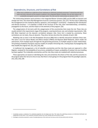 5
Dependencies, Structures, and Correlations of Risk
When risk is modeled as a collection of non‒stationary or stationary stochastic processes [i] interacting with each
other and other elements of the program modeled in the Integrated Master Schedule, the risk that impacts the
probability of program success is no longer static. The risks and the relationships are dynamic. [24]
The relationships between work activities in the Integrated Master Schedule (IMS) and the WBS are dynamic and
change over time. This means Risk Management must be a continuous process. [21], [27]. The first step in addressing
the management of risk created by aleatory, epistemic, and ontological ii
uncertainty ‒ modeled by their distribution
and density functions ‒ is to develop a model of the structure of the risks, their interrelationships, correlations,
propagation to the future, and the impact on the elements of the program. [33]
The categorization of risk starts with the categorization of the uncertainties that create the risk. These risks are
usually started in the requirements stage of the program, covering technical, cost, and schedule requirements. [18],
[42] Most important are the dynamic correlations between risks. Since risk is created by uncertainty, these
correlations are not static, they are dynamic. They drive risk but also drive the schedule of work. [30]
Modeling risks as trees in the Risk Breakdown Structure (RBS) fails to identify interactions between these risks.
The same is true for Failure Modes and Effects Analysis (FMEA) and Bayesian Belief Networks, which model risk
interactions, from multiple inputs through the risk generating processes, to multiple outputs as static relationships.
The growing complexity of projects requires models of complex interacting risks, creating loops of propagating risks
that amplify the original risk. [31], [32], [33], [46]
In traditional risk management, a list of reducible uncertainties and the risks they create are captured in a Risk
Register, analyzed for the probability of occurrence, probability of impact, probability of residual risk once handling
has been applied. The irreducible uncertainties and the risks they create are modeled with statistical processes.
These approaches are based on identifying the risks and sometimes the drivers of the risks and the outcomes to
the program when the risk turns into an issue. But there is more going on in the program than this paradigm captures.
[31], [32], [33], [34]
i A stochastic process is stationary if its statistical properties do not change over time. This means the underlying processes are identically distributed and
independent of each other. A non‒stationary stochastic process has a time‒varying mean and variance or both.
ii Ontological uncertainty represents a state of complete ignorance. Not only do we not know, we do not know what we do not know.
 