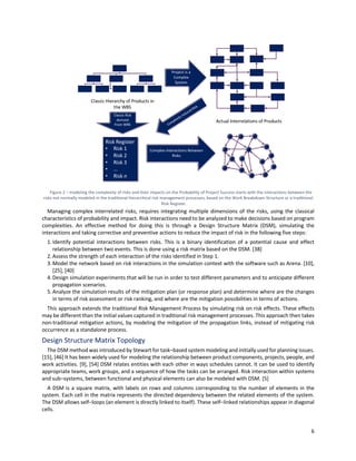 6
Figure 2 ‒ modeling the complexity of risks and their impacts on the Probability of Project Success starts with the interactions between the
risks not normally modeled in the traditional hierarchical risk management processes, based on the Work Breakdown Structure or a traditional
Risk Register.
Managing complex interrelated risks, requires integrating multiple dimensions of the risks, using the classical
characteristics of probability and impact. Risk interactions need to be analyzed to make decisions based on program
complexities. An effective method for doing this is through a Design Structure Matrix (DSM), simulating the
interactions and taking corrective and preventive actions to reduce the impact of risk in the following five steps:
1.Identify potential interactions between risks. This is a binary identification of a potential cause and effect
relationship between two events. This is done using a risk matrix based on the DSM. [38]
2.Assess the strength of each interaction of the risks identified in Step 1.
3.Model the network based on risk interactions in the simulation context with the software such as Arena. [10],
[25], [40]
4.Design simulation experiments that will be run in order to test different parameters and to anticipate different
propagation scenarios.
5.Analyze the simulation results of the mitigation plan (or response plan) and determine where are the changes
in terms of risk assessment or risk ranking, and where are the mitigation possibilities in terms of actions.
This approach extends the traditional Risk Management Process by simulating risk on risk effects. These effects
may be different than the initial values captured in traditional risk management processes. This approach then takes
non-traditional mitigation actions, by modeling the mitigation of the propagation links, instead of mitigating risk
occurrence as a standalone process.
Design Structure Matrix Topology
The DSM method was introduced by Stewart for task‒based system modeling and initially used for planning issues.
[15], [46] It has been widely used for modeling the relationship between product components, projects, people, and
work activities. [9], [54] DSM relates entities with each other in ways schedules cannot. It can be used to identify
appropriate teams, work groups, and a sequence of how the tasks can be arranged. Risk interaction within systems
and sub‒systems, between functional and physical elements can also be modeled with DSM. [5]
A DSM is a square matrix, with labels on rows and columns corresponding to the number of elements in the
system. Each cell in the matrix represents the directed dependency between the related elements of the system.
The DSM allows self‒loops (an element is directly linked to itself). These self‒linked relationships appear in diagonal
cells.
 