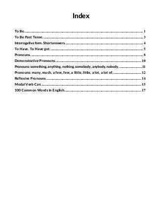 .
Index
To Be..................................................................................................................................... 1
To Be Past Tense. ............................................................................................................... 3
Interrogative form. Short answers. ...................................................................................... 4
To Have. To Have got........................................................................................................ 5
Pronouns.............................................................................................................................. 8
Demonstrative Pronouns................................................................................................ 10
Pronouns: something, anything, nothing, somebody, anybody, nobody. .........................11
Pronouns: many, much, a few, few, a little, little, a lot, a lot of................................ 12
Reflexive Pronouns. ......................................................................................................... 14
Modal Verb Can................................................................................................................ 15
100 Common Words in English...................................................................................... 17
 