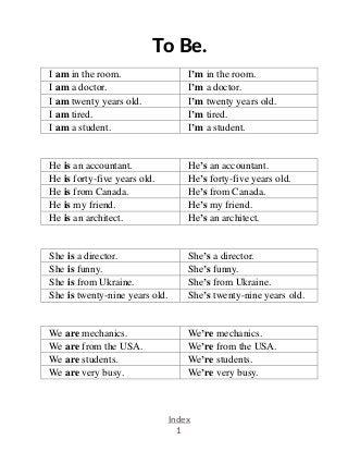 .
Index
1
To Be.
I am in the room. I’m in the room.
I am a doctor. I’m a doctor.
I am twenty years old. I’m twenty years old.
I am tired. I’m tired.
I am a student. I’m a student.
He is an accountant. He’s an accountant.
He is forty-five years old. He’s forty-five years old.
He is from Canada. He’s from Canada.
He is my friend. He’s my friend.
He is an architect. He’s an architect.
She is a director. She’s a director.
She is funny. She’s funny.
She is from Ukraine. She’s from Ukraine.
She is twenty-nine years old. She’s twenty-nine years old.
We are mechanics. We’re mechanics.
We are from the USA. We’re from the USA.
We are students. We’re students.
We are very busy. We’re very busy.
 