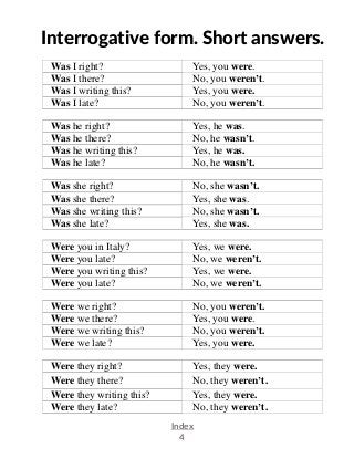Index
4
Interrogative form. Short answers.
Was I right? Yes, you were.
Was I there? No, you weren’t.
Was I writing this? Yes, you were.
Was I late? No, you weren’t.
Was he right? Yes, he was.
Was he there? No, he wasn’t.
Was he writing this? Yes, he was.
Was he late? No, he wasn’t.
Was she right? No, she wasn’t.
Was she there? Yes, she was.
Was she writing this? No, she wasn’t.
Was she late? Yes, she was.
Were you in Italy? Yes, we were.
Were you late? No, we weren’t.
Were you writing this? Yes, we were.
Were you late? No, we weren’t.
Were we right? No, you weren’t.
Were we there? Yes, you were.
Were we writing this? No, you weren’t.
Were we late? Yes, you were.
Were they right? Yes, they were.
Were they there? No, they weren’t.
Were they writing this? Yes, they were.
Were they late? No, they weren’t.
 