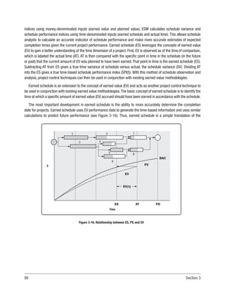 86 Section 3
indices using money-denominated inputs (earned value and planned value), ESM calculates schedule variance and
schedule performance indices using time-denominated inputs (earned schedule and actual time). This allows schedule
analysts to calculate an accurate indicator of schedule performance and make more accurate estimates of expected
completion times given the current project performance. Earned schedule (ES) leverages the concepts of earned value
(EV) to gain a better understanding of the time dimension of a project. First, EV is observed as of the time of comparison,
which is labeled the actual time (AT). AT is then compared with the specific point in time in the schedule (in the future
or past) that the current amount of EV was planned to have been earned.That point in time is the earned schedule (ES).
Subtracting AT from ES gives a true time variance of schedule versus actual, the schedule variance (SV). Dividing AT
into the ES gives a true time-based schedule performance index (SPI(t)). With this method of schedule observation and
analysis, project control techniques can then be used in conjunction with existing earned value methodologies.
Earned schedule is an extension to the concept of earned value (EV) and acts as another project control technique to
be used in conjunction with existing earned value methodologies.The basic concept of earned schedule is to identify the
time at which a specific amount of earned value (EV) accrued should have been earned in accordance with the schedule.
The most important development in earned schedule is the ability to more accurately determine the completion
date for projects. Earned schedule uses EV performance data to generate the time-based information and uses similar
calculations to predict future performance (see Figure 3-16). Thus, earned schedule is a simple translation of the
ES
EV
SV(t)
PV
BAC
AT PD
Time
$
1 2 7
8
6
5
4
3
Figure 3-16. Relationship between ES, PV, and EV
 