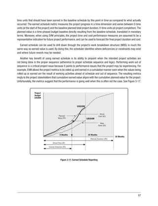 87
time units that should have been earned in the baseline schedule by this point in time as compared to what actually
occurred. The earned schedule metric measures the project progress in a time dimension and varies between 0-time
units (at the start of the project) and the baseline planned total project duration,X-time units (at project completion).The
planned value is a time-phased budget baseline directly resulting from the baseline schedule, translated in monetary
terms. Moreover, when using EVM principles, the project time and cost performance measures are assumed to be a
representative indication for future project performance, and can be used to forecast the final project duration and cost.
Earned schedule can be used to drill down through the project’s work breakdown structure (WBS) in much the
same way as earned value is used. By doing this, the scheduler identifies where deficiencies or constraints may exist
and where future rework may be needed.
Another key benefit of using earned schedule is its ability to pinpoint when the intended project activities are
not being done in the proper sequence (adherence to proper schedule sequence and logic). Performing work out of
sequence is a critical project issue because it points to performance issues that the project may be experiencing. For
example,EVM allows the project metrics to be rolled up and earned in a cumulative manner even when the values being
rolled up or earned are the result of working activities ahead of schedule and out of sequence. The resulting metrics
imply to the project stakeholders that cumulative earned value aligns with the cumulative planned value for the project.
Unfortunately, the metrics suggest that the performance is going well when this is often not the case. See Figure 3-17.
US$5M
US$4M
6 Months
Planned Duration (PD)
10 Months
18 Months
Project
Budget
US$8M
Planned
Value (PV)
Actual
Cost (AC)
Work
Done (EV)
Actual Time (AT)
Earned Schedule (ES)
Figure 3-17. Earned Schedule Reporting
 