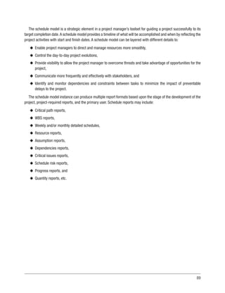 89
The schedule model is a strategic element in a project manager’s toolset for guiding a project successfully to its
target completion date.A schedule model provides a timeline of what will be accomplished and when by reflecting the
project activities with start and finish dates. A schedule model can be layered with different details to:
u
u Enable project managers to direct and manage resources more smoothly,
u
u Control the day-to-day project evolutions,
u
u Provide visibility to allow the project manager to overcome threats and take advantage of opportunities for the
project,
u
u Communicate more frequently and effectively with stakeholders, and
u
u Identify and monitor dependencies and constraints between tasks to minimize the impact of preventable
delays to the project.
The schedule model instance can produce multiple report formats based upon the stage of the development of the
project, project-required reports, and the primary user. Schedule reports may include:
u
u Critical path reports,
u
u WBS reports,
u
u Weekly and/or monthly detailed schedules,
u
u Resource reports,
u
u Assumption reports,
u
u Dependencies reports,
u
u Critical issues reports,
u
u Schedule risk reports,
u
u Progress reports, and
u
u Quantity reports, etc.
 