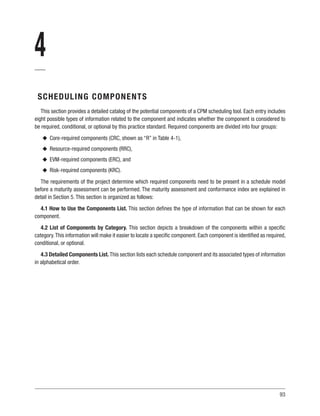 93
4
SCHEDULING COMPONENTS
This section provides a detailed catalog of the potential components of a CPM scheduling tool. Each entry includes
eight possible types of information related to the component and indicates whether the component is considered to
be required, conditional, or optional by this practice standard. Required components are divided into four groups:
u
u Core-required components (CRC, shown as “R” in Table 4-1),
u
u Resource-required components (RRC),
u
u EVM-required components (ERC), and
u
u Risk-required components (KRC).
The requirements of the project determine which required components need to be present in a schedule model
before a maturity assessment can be performed. The maturity assessment and conformance index are explained in
detail in Section 5. This section is organized as follows:
4.1 How to Use the Components List. This section defines the type of information that can be shown for each
component.
4.2 List of Components by Category. This section depicts a breakdown of the components within a specific
category.This information will make it easier to locate a specific component. Each component is identified as required,
conditional, or optional.
4.3 Detailed Components List. This section lists each schedule component and its associated types of information
in alphabetical order.
 