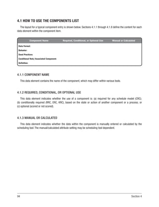 94 Section 4
4.1 HOW TO USE THE COMPONENTS LIST
The layout for a typical component entry is shown below. Sections 4.1.1 through 4.1.8 define the content for each
data element within the component item.
Component Name Required, Conditional, or Optional Use Manual or Calculated
Data Format:
Behavior:
Good Practices:
Conditional Note/Associated Component:
Definition:
4.1.1 COMPONENT NAME
This data element contains the name of the component, which may differ within various tools.
4.1.2 REQUIRED, CONDITIONAL, OR OPTIONAL USE
This data element indicates whether the use of a component is: (a) required for any schedule model (CRC);
(b) conditionally required (RRC, ERC, KRC), based on the state or action of another component or a process; or
(c) optional (scored or not scored).
4.1.3 MANUAL OR CALCULATED
This data element indicates whether the data within the component is manually entered or calculated by the
scheduling tool. The manual/calculated attribute setting may be scheduling tool dependent.
 