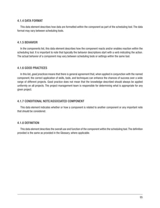 95
4.1.4 DATA FORMAT
This data element describes how data are formatted within the component as part of the scheduling tool.The data
format may vary between scheduling tools.
4.1.5 BEHAVIOR
In the components list, this data element describes how the component reacts and/or enables reaction within the
scheduling tool. It is important to note that typically the behavior descriptions start with a verb indicating the action.
The actual behavior of a component may vary between scheduling tools or settings within the same tool.
4.1.6 GOOD PRACTICES
In this list, good practices means that there is general agreement that, when applied in conjunction with the named
component, the correct application of skills, tools, and techniques can enhance the chances of success over a wide
range of different projects. Good practice does not mean that the knowledge described should always be applied
uniformly on all projects. The project management team is responsible for determining what is appropriate for any
given project.
4.1.7 CONDITIONAL NOTE/ASSOCIATED COMPONENT
This data element indicates whether or how a component is related to another component or any important note
that should be considered.
4.1.8 DEFINITION
This data element describes the overall use and function of the component within the scheduling tool.The definition
provided is the same as provided in the Glossary, where applicable.
 