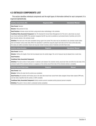 98 Section 4
4.3 DETAILED COMPONENTS LIST
This section identifies individual components and the eight types of information defined for each component. It is
organized alphabetically.
Activity Actual Cost (AC) Required (ERC) Calculated/Manual
Data Format: Numeric
Behavior: Measurement of cost.
Good Practices: Includes actual cost when using earned value methodology in the schedule.
Conditional Note/Associated Component: See The Standard for Earned Value Management [5]. This term is also known as actual
cost of work performed (ACWP). This standard recognizes that AC may only be available at summarized levels of activities and not for
each discrete activity in the schedule model.
Definition: The total cost of the work completed during a given time period. This value may be calculated at any schedule model outline
level and between various data dates. When the calculation is performed using the project start date and the most current data date,
the values are called cumulative. Actual cost may also include monetary costs of materials and other fixed costs.
Activity Actual Duration Required Calculated/Manual
Data Format: Numeric
Behavior: Defines the length of time that has elapsed since the activity began. The unit of measure may be elapsed time or work time.
Good Practices:
Conditional Note/Associated Component:
Definition: The total number of work periods in calendar units between the schedule activity actual start date and either the data date of the
schedule model (if the schedule activity is in progress) or the activity actual finish date (if the schedule activity is complete).
Activity Actual Finish Date Required Manual
Data Format: Date
Behavior: Defines the date that the activity was completed.
Good Practices: All activities with finishes prior to the data date should have actual finish dates assigned. Actual dates replace CPM early
and late dates. Specifies that the activity is 100% complete.
Conditional Note/Associated Component: Activity duration percent complete/activity physical percent complete
Definition: The point in time at which a scheduled activity completed.
 