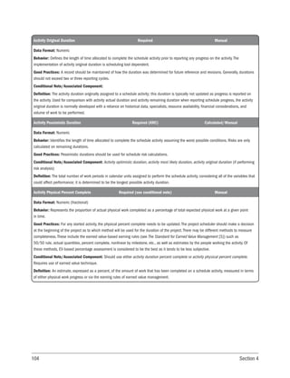 104 Section 4
Activity Original Duration Required Manual
Data Format: Numeric
Behavior: Defines the length of time allocated to complete the schedule activity prior to reporting any progress on the activity. The
implementation of activity original duration is scheduling tool dependent.
Good Practices: A record should be maintained of how the duration was determined for future reference and revisions. Generally, durations
should not exceed two or three reporting cycles.
Conditional Note/Associated Component:
Definition: The activity duration originally assigned to a schedule activity; this duration is typically not updated as progress is reported on
the activity. Used for comparison with activity actual duration and activity remaining duration when reporting schedule progress, the activity
original duration is normally developed with a reliance on historical data, specialists, resource availability, financial considerations, and
volume of work to be performed.
Activity Pessimistic Duration Required (KRC) Calculated/Manual
Data Format: Numeric
Behavior: Identifies the length of time allocated to complete the schedule activity assuming the worst possible conditions. Risks are only
calculated on remaining durations.
Good Practices: Pessimistic durations should be used for schedule risk calculations.
Conditional Note/Associated Component: Activity optimistic duration, activity most likely duration, activity original duration (if performing
risk analysis)
Definition: The total number of work periods in calendar units assigned to perform the schedule activity, considering all of the variables that
could affect performance; it is determined to be the longest possible activity duration.
Activity Physical Percent Complete Required (see conditional note) Manual
Data Format: Numeric (fractional)
Behavior: Represents the proportion of actual physical work completed as a percentage of total expected physical work at a given point
in time.
Good Practices: For any started activity, the physical percent complete needs to be updated. The project scheduler should make a decision
at the beginning of the project as to which method will be used for the duration of the project. There may be different methods to measure
completeness. These include the earned value-based earning rules (see The Standard for Earned Value Management [5]) such as
50/50 rule, actual quantities, percent complete, nonlinear by milestone, etc., as well as estimates by the people working the activity. Of
these methods, EV-based percentage assessment is considered to be the best as it tends to be less subjective.
Conditional Note/Associated Component: Should use either activity duration percent complete or activity physical percent complete.
Requires use of earned value technique.
Definition: An estimate, expressed as a percent, of the amount of work that has been completed on a schedule activity, measured in terms
of either physical work progress or via the earning rules of earned value management.
 
