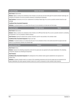 108 Section 4
As Late As Possible Optional—Not Scored Manual
Data Format: Alphanumeric
Behavior: Allows an activity to be scheduled so that it finishes on its late start and finish dates given the present schedule model logic and
constraints. The behavior of as late as possible constraints is scheduling tool dependent.
Good Practices: Constraints are not to be a replacement for schedule network logic. The as late as possible constraint should be used
sparingly.
Conditional Note/Associated Component:
Definition: A constraint placed on an activity that will cause it to be scheduled on its late start and finish dates.
As Soon As Possible Optional—Not Scored Manual
Data Format: Alphanumeric
Behavior: Allows an activity to be scheduled so that it finishes on its CPM early finish date. The as soon as possible constraint is scheduling
tool dependent. It can be considered a flexible constraint.
Good Practices: Typically, the default date constraint. Should be used for most activities in the schedule model.
Conditional Note/Associated Component: Project start date
Definition: A constraint placed on an activity that will cause it to be scheduled to finish on the earliest date after the project start date
based on any predecessor activities and schedule logic.
Baseline Schedule Model Required Calculated
Data Format: Various
Behavior: Captures the scheduling components at the time the project plan was approved by the project stakeholders. The scheduling
components captured are scheduling tool dependent.
Good Practices:
Conditional Note/Associated Component: The development of the schedule model supports establishment and approval of an
analysis point.
Definition: A baseline schedule model is an instance of the scheduling components at the time the project plan was approved by the
project stakeholders (the latest approved schedule model) and is used for comparison to other schedule model instances.
 