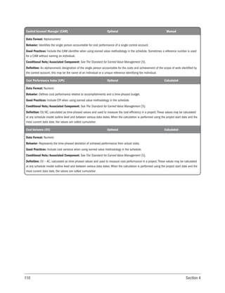 110 Section 4
Control Account Manager (CAM) Optional Manual
Data Format: Alphanumeric
Behavior: Identifies the single person accountable for cost performance of a single control account.
Good Practices: Include the CAM identifier when using earned value methodology in the schedule. Sometimes a reference number is used
for a CAM without naming an individual.
Conditional Note/Associated Component: See The Standard for Earned Value Management [5].
Definition: An alphanumeric designation of the single person accountable for the costs and achievement of the scope of work identified by
the control account; this may be the name of an individual or a unique reference identifying the individual.
Cost Performance Index (CPI) Optional Calculated
Data Format: Numeric
Behavior: Defines cost performance relative to accomplishments and a time-phased budget.
Good Practices: Include CPI when using earned value methodology in the schedule.
Conditional Note/Associated Component: See The Standard for Earned Value Management [5].
Definition: EV/AC, calculated as time-phased values and used to measure the cost efficiency in a project. These values may be calculated
at any schedule model outline level and between various data dates. When the calculation is performed using the project start date and the
most current data date, the values are called cumulative.
Cost Variance (CV) Optional Calculated
Data Format: Numeric
Behavior: Represents the time-phased deviation of achieved performance from actual costs.
Good Practices: Include cost variance when using earned value methodology in the schedule.
Conditional Note/Associated Component: See The Standard for Earned Value Management [5].
Definition: EV − AC, calculated as time-phased values and used to measure cost performance in a project. These values may be calculated
at any schedule model outline level and between various data dates. When the calculation is performed using the project start date and the
most current data date, the values are called cumulative.
 
