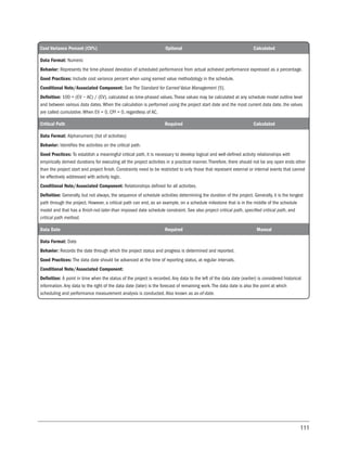 111
Cost Variance Percent (CV%) Optional Calculated
Data Format: Numeric
Behavior: Represents the time-phased deviation of scheduled performance from actual achieved performance expressed as a percentage.
Good Practices: Include cost variance percent when using earned value methodology in the schedule.
Conditional Note/Associated Component: See The Standard for Earned Value Management [5].
Definition: 100 × (EV − AC) / (EV), calculated as time-phased values. These values may be calculated at any schedule model outline level
and between various data dates. When the calculation is performed using the project start date and the most current data date, the values
are called cumulative. When EV = 0, CPI = 0, regardless of AC.
Critical Path Required Calculated
Data Format: Alphanumeric (list of activities)
Behavior: Identifies the activities on the critical path.
Good Practices: To establish a meaningful critical path, it is necessary to develop logical and well-defined activity relationships with
empirically derived durations for executing all the project activities in a practical manner. Therefore, there should not be any open ends other
than the project start and project finish. Constraints need to be restricted to only those that represent external or internal events that cannot
be effectively addressed with activity logic.
Conditional Note/Associated Component: Relationships defined for all activities.
Definition: Generally, but not always, the sequence of schedule activities determining the duration of the project. Generally, it is the longest
path through the project. However, a critical path can end, as an example, on a schedule milestone that is in the middle of the schedule
model and that has a finish-not-later-than imposed date schedule constraint. See also project critical path, specified critical path, and
critical path method.
Data Date Required Manual
Data Format: Date
Behavior: Records the date through which the project status and progress is determined and reported.
Good Practices: The data date should be advanced at the time of reporting status, at regular intervals.
Conditional Note/Associated Component:
Definition: A point in time when the status of the project is recorded. Any data to the left of the data date (earlier) is considered historical
information. Any data to the right of the data date (later) is the forecast of remaining work. The data date is also the point at which
scheduling and performance measurement analysis is conducted. Also known as as-of-date.
 