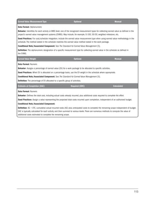 113
Earned Value Measurement Type Optional Manual
Data Format: Alphanumeric
Behavior: Identifies for each activity or WBS level, one of the recognized measurement types for collecting earned value as defined in the
project’s earned value management systems (EVMS). May include, for example, 0-100, 50-50, weighted milestone, etc.
Good Practices: For cost/schedule integration, include the earned value measurement type when using earned value methodology in the
schedule. The method stated in the schedule matches the earned value method stated in the work package.
Conditional Note/Associated Component: See The Standard for Earned Value Management [5].
Definition: The alphanumeric designation of a specific measurement type for collecting earned value in the schedule as defined in
the EVMS.
Earned Value Weight Optional Manual
Data Format: Numeric
Behavior: Assigns a percentage of earned value (EV) for a work package to be allocated to specific activities.
Good Practices: When EV is allocated on a percentage basis, use the EV weight in the schedule where appropriate.
Conditional Note/Associated Component: See The Standard for Earned Value Management [5].
Definition: The percentage of EV allocated to a specific group of activities.
Estimate at Completion (EAC) Required (ERC) Calculated
Data Format: Numeric
Behavior: Defines the total cost, including actual costs already incurred, plus additional costs required to complete the effort.
Good Practices: Assign a value representing the projected total costs incurred upon completion, independent of an authorized budget.
Conditional Note/Associated Component:
Definition: AC + ETC, cumulative actual incurred costs (AC) plus anticipated costs to complete the remaining scope independent of budget.
EAC is typically calculated for each activity and then summed to various levels. There are numerous methods to compute the value of
additional costs estimated to complete the remaining scope.
 