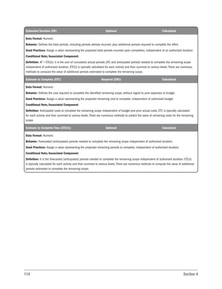 114 Section 4
Estimated Duration (ED) Optional Calculated
Data Format: Numeric
Behavior: Defines the total periods, including periods already incurred, plus additional periods required to complete the effort.
Good Practices: Assign a value representing the projected total periods incurred upon completion, independent of an authorized duration.
Conditional Note/Associated Component:
Definition: AT + ETC(t); it is the sum of cumulative actual periods (AT) and anticipated periods needed to complete the remaining scope
independent of authorized duration. ETC(t) is typically calculated for each activity and then summed to various levels. There are numerous
methods to compute the value of additional periods estimated to complete the remaining scope.
Estimate to Complete (ETC) Required (ERC) Calculated
Data Format: Numeric
Behavior: Defines the cost required to complete the identified remaining scope, without regard to prior expenses or budget.
Good Practices: Assign a value representing the projected remaining cost to complete, independent of authorized budget.
Conditional Note/Associated Component:
Definition: Anticipated costs to complete the remaining scope independent of budget and prior actual costs. ETC is typically calculated
for each activity and then summed to various levels. There are numerous methods to predict the value of remaining costs for the remaining
scope.
Estimate to Complete Time (ETC(t)) Optional Calculated
Data Format: Numeric
Behavior: Forecasted (anticipated) periods needed to complete the remaining scope independent of authorized duration.
Good Practices: Assign a value representing the projected remaining periods to complete, independent of authorized duration.
Conditional Note/Associated Component:
Definition: It is the forecasted (anticipated) periods needed to complete the remaining scope independent of authorized duration. ETC(t)
is typically calculated for each activity and then summed to various levels. There are numerous methods to compute the value of additional
periods estimated to complete the remaining scope.
 