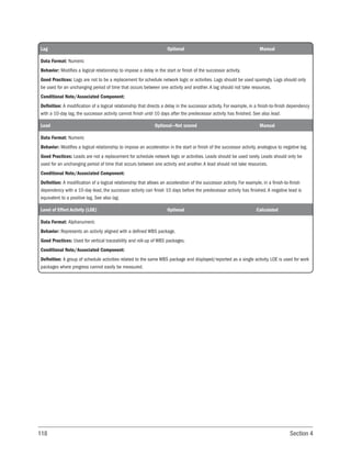118 Section 4
Lag Optional Manual
Data Format: Numeric
Behavior: Modifies a logical relationship to impose a delay in the start or finish of the successor activity.
Good Practices: Lags are not to be a replacement for schedule network logic or activities. Lags should be used sparingly. Lags should only
be used for an unchanging period of time that occurs between one activity and another. A lag should not take resources.
Conditional Note/Associated Component:
Definition: A modification of a logical relationship that directs a delay in the successor activity. For example, in a finish-to-finish dependency
with a 10-day lag, the successor activity cannot finish until 10 days after the predecessor activity has finished. See also lead.
Lead Optional—Not scored Manual
Data Format: Numeric
Behavior: Modifies a logical relationship to impose an acceleration in the start or finish of the successor activity, analogous to negative lag.
Good Practices: Leads are not a replacement for schedule network logic or activities. Leads should be used rarely. Leads should only be
used for an unchanging period of time that occurs between one activity and another. A lead should not take resources.
Conditional Note/Associated Component:
Definition: A modification of a logical relationship that allows an acceleration of the successor activity. For example, in a finish-to-finish
dependency with a 10-day lead, the successor activity can finish 10 days before the predecessor activity has finished. A negative lead is
equivalent to a positive lag. See also lag.
Level of Effort Activity (LOE) Optional Calculated
Data Format: Alphanumeric
Behavior: Represents an activity aligned with a defined WBS package.
Good Practices: Used for vertical traceability and roll-up of WBS packages.
Conditional Note/Associated Component:
Definition: A group of schedule activities related to the same WBS package and displayed/reported as a single activity. LOE is used for work
packages where progress cannot easily be measured.
 