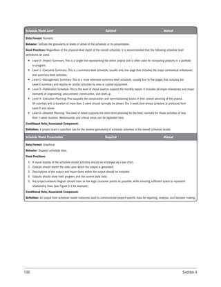 130 Section 4
Schedule Model Level Optional Manual
Data Format: Numeric
Behavior: Defines the granularity or levels of detail of the schedule or its presentation.
Good Practices: Regardless of the physical-level depth of the overall schedule, it is recommended that the following schedule level
definitions be used:
• Level 0—Project Summary. This is a single line representing the entire project and is often used for comparing projects in a portfolio
or program.
• Level 1—Executive Summary. This is a summary-level schedule, usually only one page that includes the major contractual milestones
and summary-level activities.
• Level 2—Management Summary. This is a more extensive summary-level schedule, usually four to five pages that includes the
Level 1 summary and reports on similar activities by area or capital equipment.
• Level 3—Publication Schedule. This is the level of detail used to support the monthly report. It includes all major milestones and major
elements of engineering, procurement, construction, and start-up.
• Level 4—Execution Planning. This supports the construction and commissioning teams in their overall planning of the project.
All activities with a duration of more than 1 week should normally be shown. The 3-week look-ahead schedule is produced from
Level 4 and above.
• Level 5—Detailed Planning. This level of detail supports the short-term planning for the field, normally for those activities of less
than 1-week duration. Workarounds and critical areas can be exploded here.
Conditional Note/Associated Component:
Definition: A project team’s specified rule for the relative granularity of schedule activities in the overall schedule model.
Schedule Model Presentation Required Manual
Data Format: Graphical
Behavior: Displays schedule data.
Good Practices:
1. A visual display of the schedule model activities should be employed as a bar chart.
2. Outputs should depict the date upon which the output is generated.
3. Descriptions of the output and major items within the output should be included.
4. Outputs should show both progress and the current data date.
5. Any project network diagram should have as few logic crossover points as possible, while ensuring sufficient space to represent
relationship lines (see Figure 2-3 for example).
Conditional Note/Associated Component:
Definition: An output from schedule model instances used to communicate project-specific data for reporting, analysis, and decision making.
 