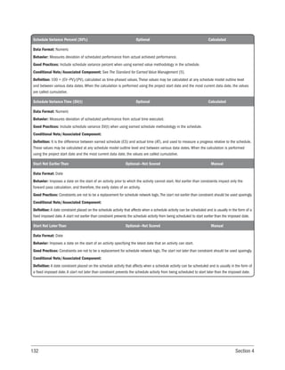 132 Section 4
Schedule Variance Percent (SV%) Optional Calculated
Data Format: Numeric
Behavior: Measures deviation of scheduled performance from actual achieved performance.
Good Practices: Include schedule variance percent when using earned value methodology in the schedule.
Conditional Note/Associated Component: See The Standard for Earned Value Management [5].
Definition: 100 × (EV−PV)/(PV), calculated as time-phased values. These values may be calculated at any schedule model outline level
and between various data dates. When the calculation is performed using the project start date and the most current data date, the values
are called cumulative.
Schedule Variance Time (SV(t) Optional Calculated
Data Format: Numeric
Behavior: Measures deviation of scheduled performance from actual time executed.
Good Practices: Include schedule variance SV(t) when using earned schedule methodology in the schedule.
Conditional Note/Associated Component:
Definition: It is the difference between earned schedule (ES) and actual time (AT), and used to measure a progress relative to the schedule.
These values may be calculated at any schedule model outline level and between various data dates. When the calculation is performed
using the project start date and the most current data date, the values are called cumulative.
Start Not Earlier Than Optional—Not Scored Manual
Data Format: Date
Behavior: Imposes a date on the start of an activity prior to which the activity cannot start. Not earlier than constraints impact only the
forward pass calculation, and therefore, the early dates of an activity.
Good Practices: Constraints are not to be a replacement for schedule network logic.The start not earlier than constraint should be used sparingly.
Conditional Note/Associated Component:
Definition: A date constraint placed on the schedule activity that affects when a schedule activity can be scheduled and is usually in the form of a
fixed imposed date.A start not earlier than constraint prevents the schedule activity from being scheduled to start earlier than the imposed date.
Start Not Later Than Optional—Not Scored Manual
Data Format: Date
Behavior: Imposes a date on the start of an activity specifying the latest date that an activity can start.
Good Practices: Constraints are not to be a replacement for schedule network logic.The start not later than constraint should be used sparingly.
Conditional Note/Associated Component:
Definition: A date constraint placed on the schedule activity that affects when a schedule activity can be scheduled and is usually in the form of
a fixed imposed date.A start not later than constraint prevents the schedule activity from being scheduled to start later than the imposed date.
 