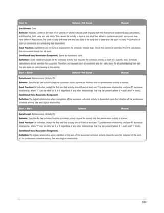 133
Start On Optional—Not Scored Manual
Data Format: Date
Behavior: Imposes a date on the start of an activity on which it should start. Impacts both the forward and backward pass calculations,
and therefore, both early and late dates. This causes the activity to have a zero total float while its predecessors and successors may
have different float values. The start on date will move with the data date if the data date is later than the start on date. The behavior of
start on constraints are scheduling tool dependent.
Good Practices: Constraints are not to be a replacement for schedule network logic. Since this constraint overrides the CPM calculation,
this component should not be used.
Conditional Note/Associated Component: Same as mandatory start.
Definition: A date constraint placed on the schedule activity that requires the schedule activity to start on a specific date. Schedule
calculations do not override this constraint. Therefore, an imposed start on constraint sets the early dates for all paths leading from and
the late dates on paths leading to the activity.
Start to Finish Optional—Not Scored Manual
Data Format: Alphanumeric (Activity ID)
Behavior: Specifies for two activities that the successor activity cannot be finished until the predecessor activity is started.
Good Practices: All activities, except the first and last activity, should have at least one ?S predecessor relationship and one F? successor
relationship, where “?” can be either an S or F, regardless of any other relationships that may be present (where S = start and F = finish).
Conditional Note/Associated Component:
Definition: The logical relationship where completion of the successor schedule activity is dependent upon the initiation of the predecessor
schedule activity. See also logical relationship.
Start to Start Optional Manual
Data Format: Alphanumeric (Activity ID)
Behavior: Specifies for two activities that the successor activity cannot be started until the predecessor activity is started.
Good Practices: All activities, except the first and last activity, should have at least one ?S predecessor relationship and one F? successor
relationship, where “?” can be either an S or F, regardless of any other relationships that may be present (where S = start and F = finish).
Conditional Note/Associated Component:
Definition: The logical relationship where initiation of the work of the successor schedule activity depends upon the initiation of the work
of the predecessor schedule activity. See also logical relationship.
 