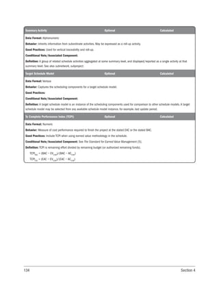 134 Section 4
Summary Activity Optional Calculated
Data Format: Alphanumeric
Behavior: Inherits information from subordinate activities. May be expressed as a roll-up activity.
Good Practices: Used for vertical traceability and roll-up.
Conditional Note/Associated Component:
Definition: A group of related schedule activities aggregated at some summary level, and displayed/reported as a single activity at that
summary level. See also subnetwork, subproject.
Target Schedule Model Optional Calculated
Data Format: Various
Behavior: Captures the scheduling components for a target schedule model.
Good Practices:
Conditional Note/Associated Component:
Definition: A target schedule model is an instance of the scheduling components used for comparison to other schedule models. A target
schedule model may be selected from any available schedule model instance, for example, last update period.
To Complete Performance Index (TCPI) Optional Calculated
Data Format: Numeric
Behavior: Measure of cost performance required to finish the project at the stated EAC or the stated BAC.
Good Practices: Include TCPI when using earned value methodology in the schedule.
Conditional Note/Associated Component: See The Standard for Earned Value Management [5].
Definition: TCPI is remaining effort divided by remaining budget (or authorized remaining funds).
TCPIBAC
= (BAC − EVCUM
)/(BAC − ACCUM
)
TCPIEAC
= (EAC − EVCUM
)/(EAC − ACCUM
)
 