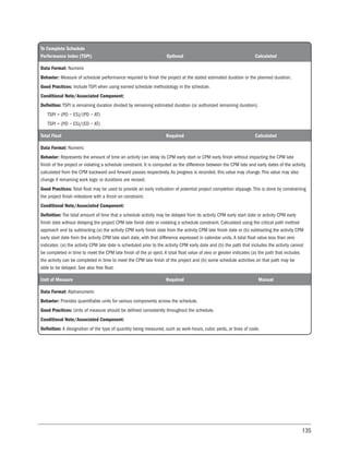135
To Complete Schedule
Performance Index (TSPI) Optional Calculated
Data Format: Numeric
Behavior: Measure of schedule performance required to finish the project at the stated estimated duration or the planned duration.
Good Practices: Include TSPI when using earned schedule methodology in the schedule.
Conditional Note/Associated Component:
Definition: TSPI is remaining duration divided by remaining estimated duration (or authorized remaining duration).
TSPI = (PD − ES)/(PD − AT)
TSPI = (PD − ES)/(ED − AT)
Total Float Required Calculated
Data Format: Numeric
Behavior: Represents the amount of time an activity can delay its CPM early start or CPM early finish without impacting the CPM late
finish of the project or violating a schedule constraint. It is computed as the difference between the CPM late and early dates of the activity,
calculated from the CPM backward and forward passes respectively. As progress is recorded, this value may change. This value may also
change if remaining work logic or durations are revised.
Good Practices: Total float may be used to provide an early indication of potential project completion slippage. This is done by constraining
the project finish milestone with a finish on constraint.
Conditional Note/Associated Component:
Definition: The total amount of time that a schedule activity may be delayed from its activity CPM early start date or activity CPM early
finish date without delaying the project CPM late finish date or violating a schedule constraint. Calculated using the critical path method
approach and by subtracting (a) the activity CPM early finish date from the activity CPM late finish date or (b) subtracting the activity CPM
early start date from the activity CPM late start date, with that difference expressed in calendar units. A total float value less than zero
indicates: (a) the activity CPM late date is scheduled prior to the activity CPM early date and (b) the path that includes the activity cannot
be completed in time to meet the CPM late finish of the pr oject.A total float value of zero or greater indicates (a) the path that includes
the activity can be completed in time to meet the CPM late finish of the project and (b) some schedule activities on that path may be
able to be delayed. See also free float.
Unit of Measure Required Manual
Data Format: Alphanumeric
Behavior: Provides quantifiable units for various components across the schedule.
Good Practices: Units of measure should be defined consistently throughout the schedule.
Conditional Note/Associated Component:
Definition: A designation of the type of quantity being measured, such as work-hours, cubic yards, or lines of code.
 